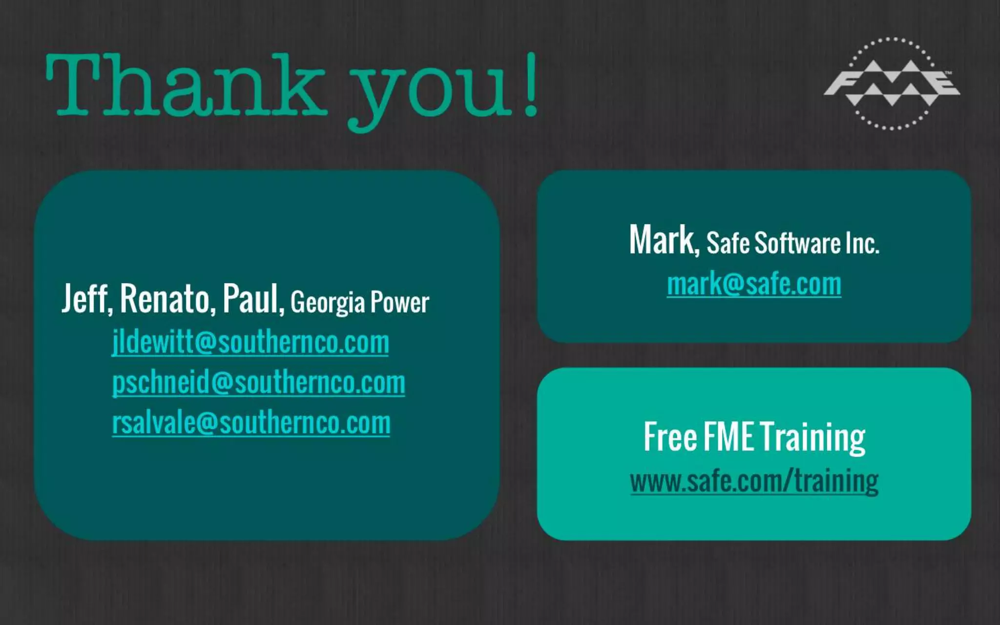 Thank you! 
 Jeff, Renato, Paul, Georgia Power 
jldewitt@southernco.com 
pschneid@southernco.com 
rsalvale@southernco.com 
 Mark, Safe Software Inc. 
mark@safe.com 
 Free FME Training 
www.safe.com/training 
