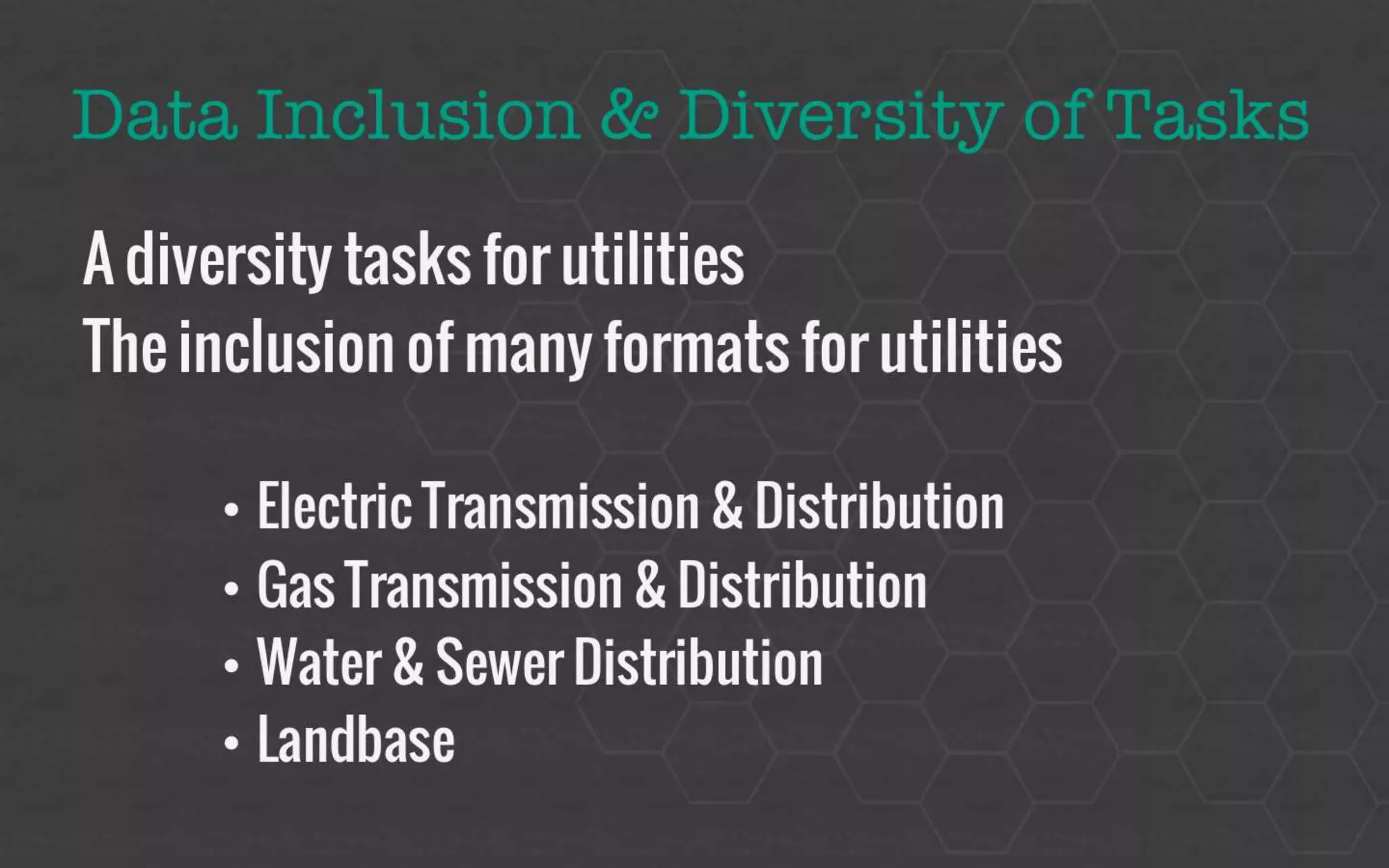Data Inclusion & Task Diversity 
A diversity tasks for utilities 
The inclusion of many formats for utilities 
• Electric Transmission & Distribution 
• Gas Transmission & Distribution 
• Water & Sewer Distribution 
• Landbase 
 