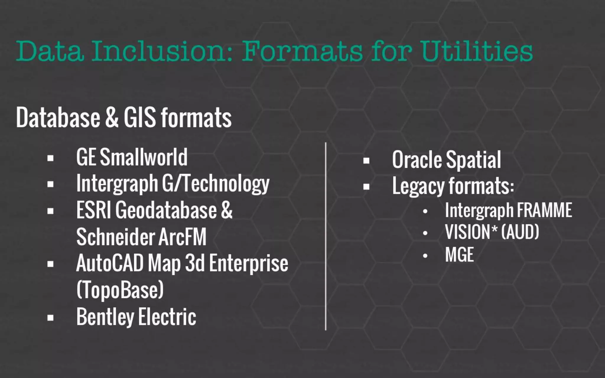 Data Inclusion: Formats for Utilities 
Database & GIS formats 
 GE Smallworld 
 Intergraph G/Technology 
 ESRI Geodatabase & Schneider ArcFM 
 AutoCAD Map 3d Enterprise (TopoBase) 
 Bentley Electric 
 Oracle Spatial 
 Legacy formats: 
 Intergraph FRAMME 
 VISION* (AUD) 
 MGE 
 