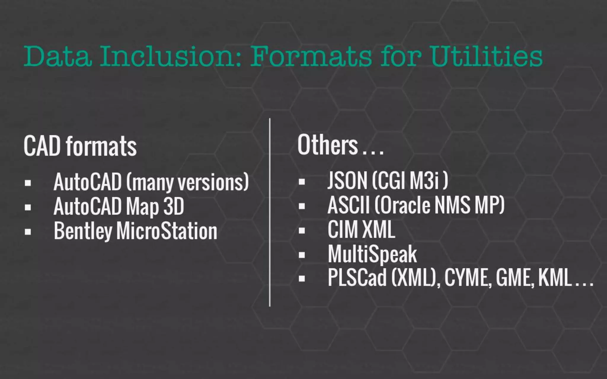 Data Inclusion: Formats for Utilities 
 CAD formats 
 AutoCAD (many versions) 
 AutoCAD Map 3D 
 Bentley MicroStation 
 Others… 
 JSON (CGI M3i ) 
 ASCII (Oracle NMS MP ) 
 CIM XML 
 Other: 
 MultiSpeak, PLSCad (XML), CYME, GME, KML 
 