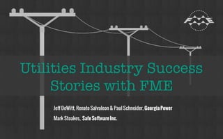 Utilities Industry Success Stories 
with FME 
Oct 2014 
Jeff DeWitt, Renato Salvaleon & Paul Schneider, 
Georgia Power 
Mark Stoakes, 
Safe Software Inc. 
 
