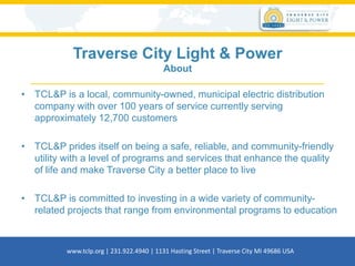 Traverse City Light & Power
About
• TCL&P is a local, community-owned, municipal electric distribution
company with over 100 years of service currently serving
approximately 12,700 customers
• TCL&P prides itself on being a safe, reliable, and community-friendly
utility with a level of programs and services that enhance the quality
of life and make Traverse City a better place to live
• TCL&P is committed to investing in a wide variety of community-
related projects that range from environmental programs to education
www.tclp.org | 231.922.4940 | 1131 Hasting Street | Traverse City MI 49686 USA
 