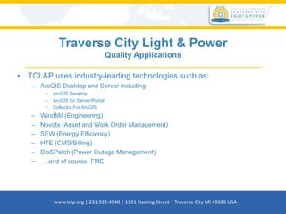 Traverse City Light & Power
Quality Applications
• TCL&P uses industry-leading technologies such as:
– ArcGIS Desktop and Server including
• ArcGIS Desktop
• ArcGIS for Server/Portal
• Collector For ArcGIS
– WindMil (Engineering)
– Novotx (Asset and Work Order Management)
– SEW (Energy Efficiency)
– HTE (CMS/Billing)
– DisSPatch (Power Outage Management)
– …and of course, FME
www.tclp.org | 231.922.4940 | 1131 Hasting Street | Traverse City MI 49686 USA
 