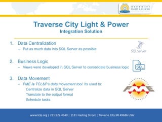 Traverse City Light & Power
Integration Solution
1. Data Centralization
– Put as much data into SQL Server as possible
2. Business Logic
– Views were developed in SQL Server to consolidate business logic
3. Data Movement
– FME is TCL&P’s data movement tool. Its used to:
Centralize data in SQL Server
Translate to the output format
Schedule tasks
www.tclp.org | 231.922.4940 | 1131 Hasting Street | Traverse City MI 49686 USA’
 