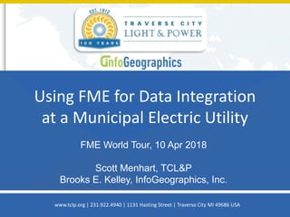 Using FME for Data Integration
at a Municipal Electric Utility
FME World Tour, 10 Apr 2018
Scott Menhart, TCL&P
Brooks E. Kelley, InfoGeographics, Inc.
www.tclp.org | 231.922.4940 | 1131 Hasting Street | Traverse City MI 49686 USA
 
