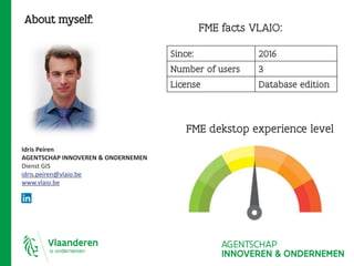 About myself:
FME dekstop experience level
Idris Peiren
AGENTSCHAP INNOVEREN & ONDERNEMEN
Dienst GIS
idris.peiren@vlaio.be
www.vlaio.be
FME facts VLAIO:
Since: 2016
Number of users 3
License Database edition
 
