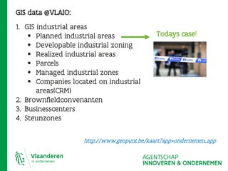 GIS data @VLAIO:
1. GIS industrial areas
 Planned industrial areas
 Developable industrial zoning
 Realized industrial areas
 Parcels
 Managed industrial zones
 Companies located on industrial
areas(CRM)
2. Brownfieldconvenanten
3. Businesscenters
4. Steunzones
Todays case!
http://www.geopunt.be/kaart?app=ondernemen_app
 