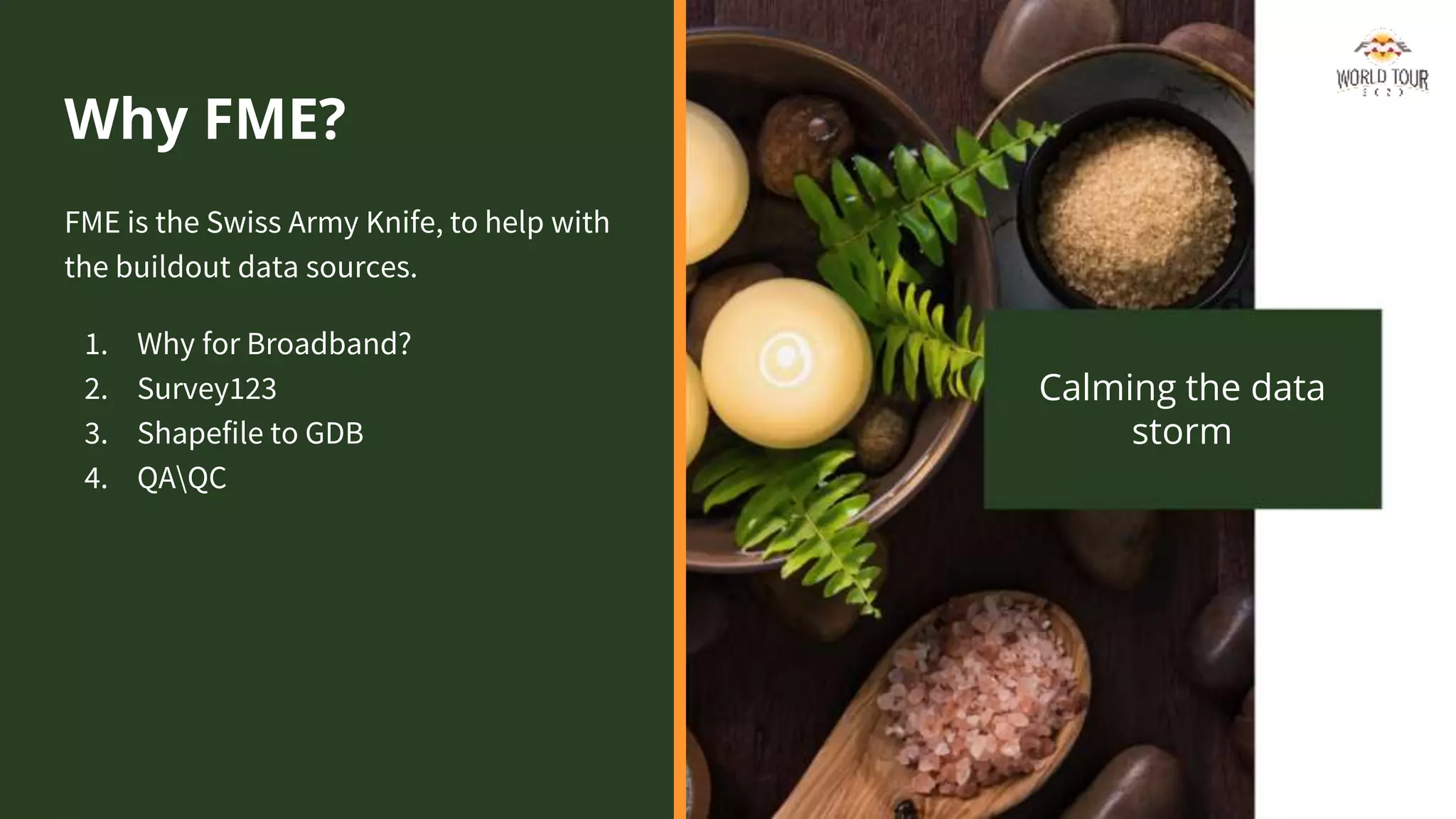 Why FME?
FME is the Swiss Army Knife, to help with
the buildout data sources.
1. Why for Broadband?
2. Survey123
3. Shapefile to GDB
4. QAQC
Calming the data
storm
 