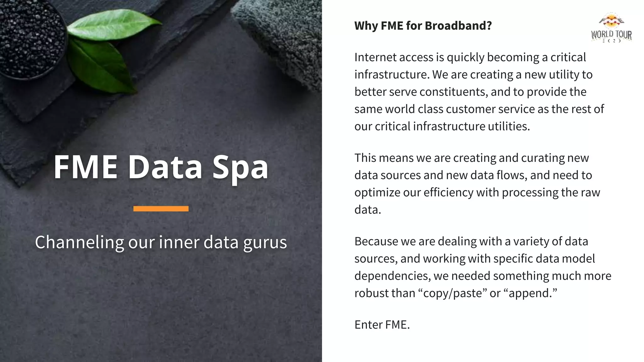 FME Data Spa
Channeling our inner data gurus
Why FME for Broadband?
Internet access is quickly becoming a critical
infrastructure. We are creating a new utility to
better serve constituents, and to provide the
same world class customer service as the rest of
our critical infrastructure utilities.
This means we are creating and curating new
data sources and new data flows, and need to
optimize our efficiency with processing the raw
data.
Because we are dealing with a variety of data
sources, and working with specific data model
dependencies, we needed something much more
robust than “copy/paste” or “append.”
Enter FME.
 