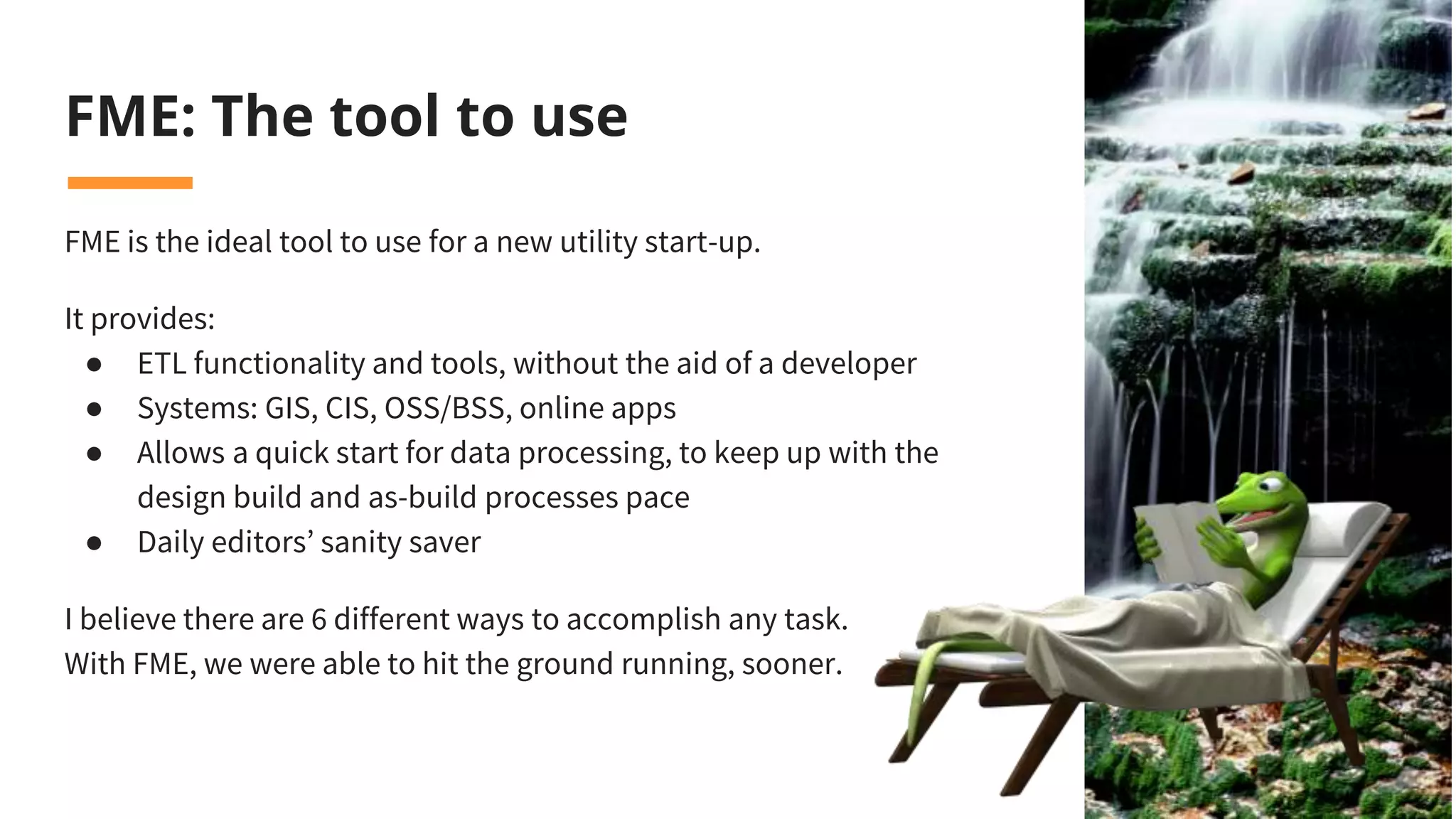 FME: The tool to use
FME is the ideal tool to use for a new utility start-up.
It provides:
● ETL functionality and tools, without the aid of a developer
● Systems: GIS, CIS, OSS/BSS, online apps
● Allows a quick start for data processing, to keep up with the
design build and as-build processes pace
● Daily editors’ sanity saver
I believe there are 6 different ways to accomplish any task.
With FME, we were able to hit the ground running, sooner.
 
