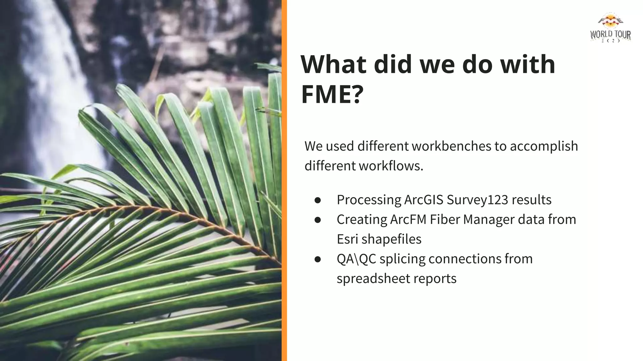 What did we do with
FME?
We used different workbenches to accomplish
different workflows.
● Processing ArcGIS Survey123 results
● Creating ArcFM Fiber Manager data from
Esri shapefiles
● QAQC splicing connections from
spreadsheet reports
 