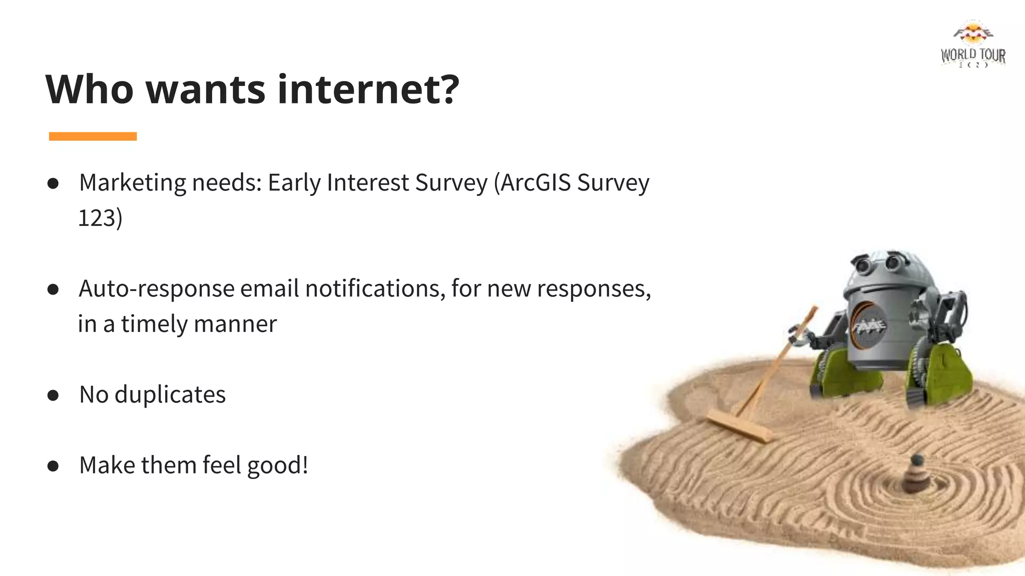 Who wants internet?
● Marketing needs: Early Interest Survey (ArcGIS Survey
123)
● Auto-response email notifications, for new responses,
in a timely manner
● No duplicates
● Make them feel good!
 