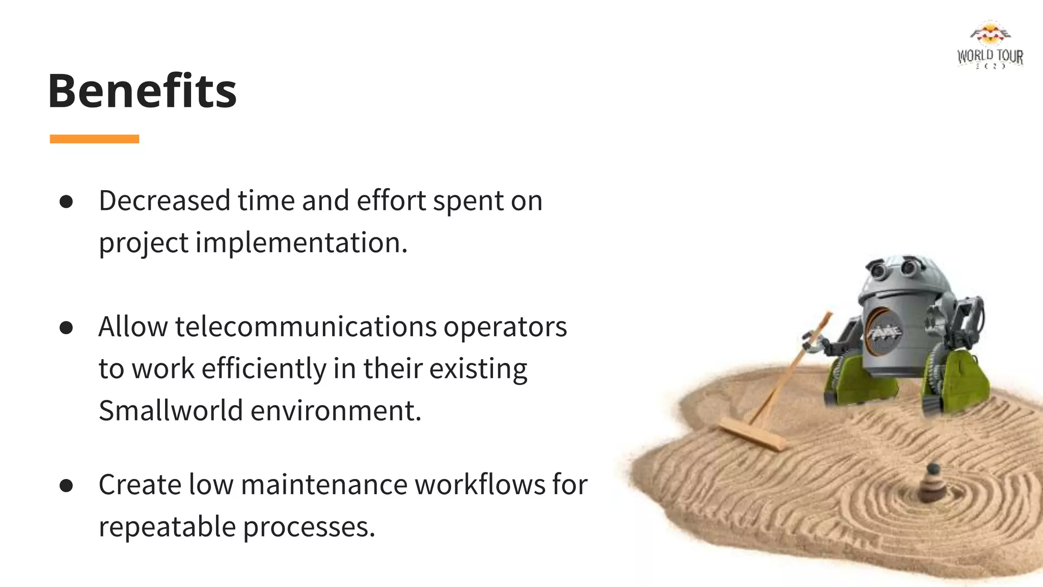 Benefits
● Decreased time and effort spent on
project implementation.
● Allow telecommunications operators
to work efficiently in their existing
Smallworld environment.
● Create low maintenance workflows for
repeatable processes.
 