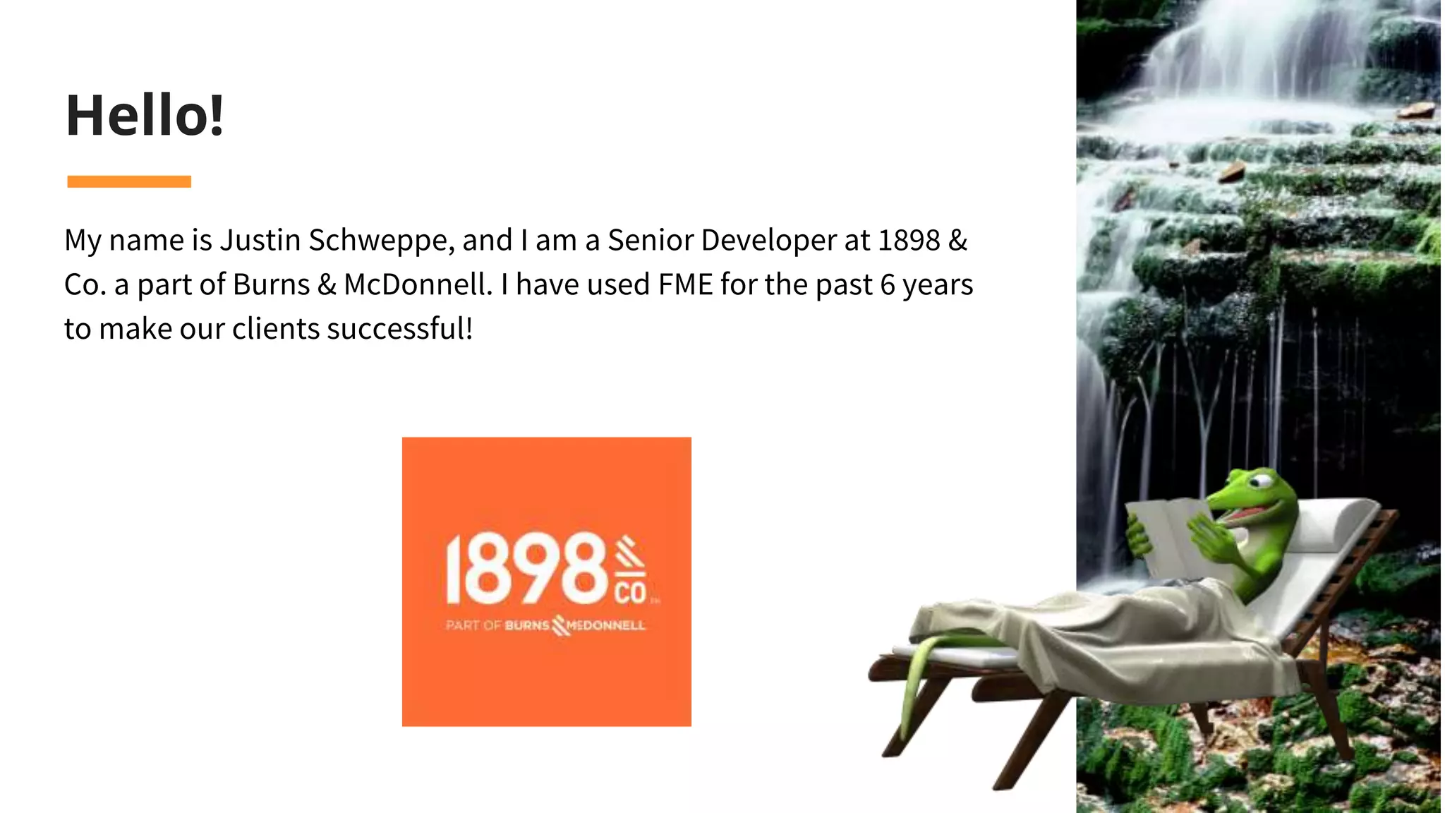 Hello!
My name is Justin Schweppe, and I am a Senior Developer at 1898 &
Co. a part of Burns & McDonnell. I have used FME for the past 6 years
to make our clients successful!
 
