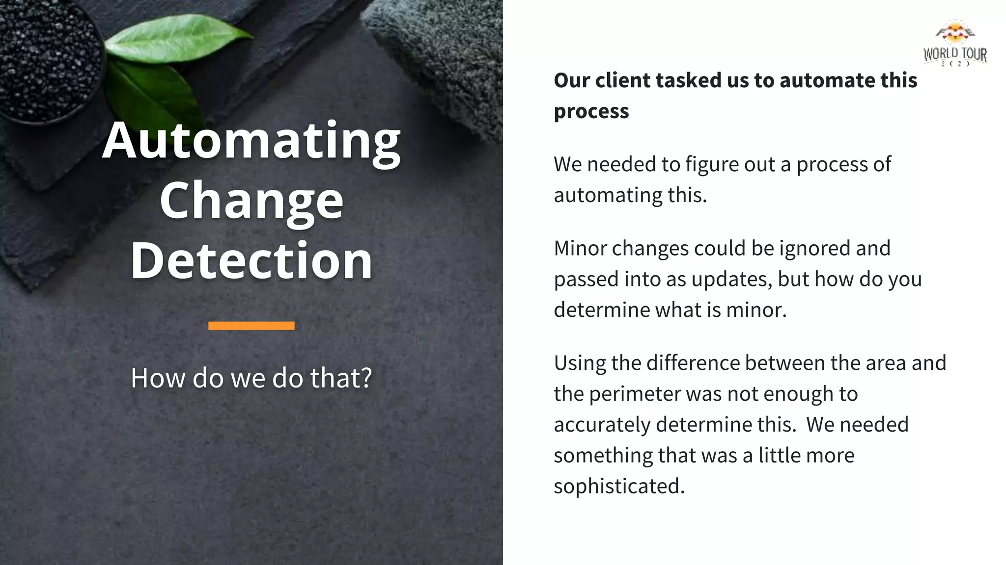 Automating
Change
Detection
How do we do that?
Our client tasked us to automate this
process
We needed to figure out a process of
automating this.
Minor changes could be ignored and
passed into as updates, but how do you
determine what is minor.
Using the difference between the area and
the perimeter was not enough to
accurately determine this. We needed
something that was a little more
sophisticated.
 