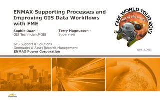 ENMAX Supporting Processes and
Improving GIS Data Workflows
with FME
Sophie Duan -            Terry Magnusson -
GIS Technician,MGIS      Supervisor


GIS Support & Solutions
Geomatics & Asset Records Management
                                             April 11, 2013
ENMAX Power Corporation
 