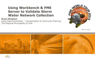 Using Workbench & FME
      Server to Validate Storm
      Water Network Collection
Bryan Bingham
Asset Data Coordinator – Transportation & Community Planning
The Regional Municipality of York


                                                               April 10, 2013
 