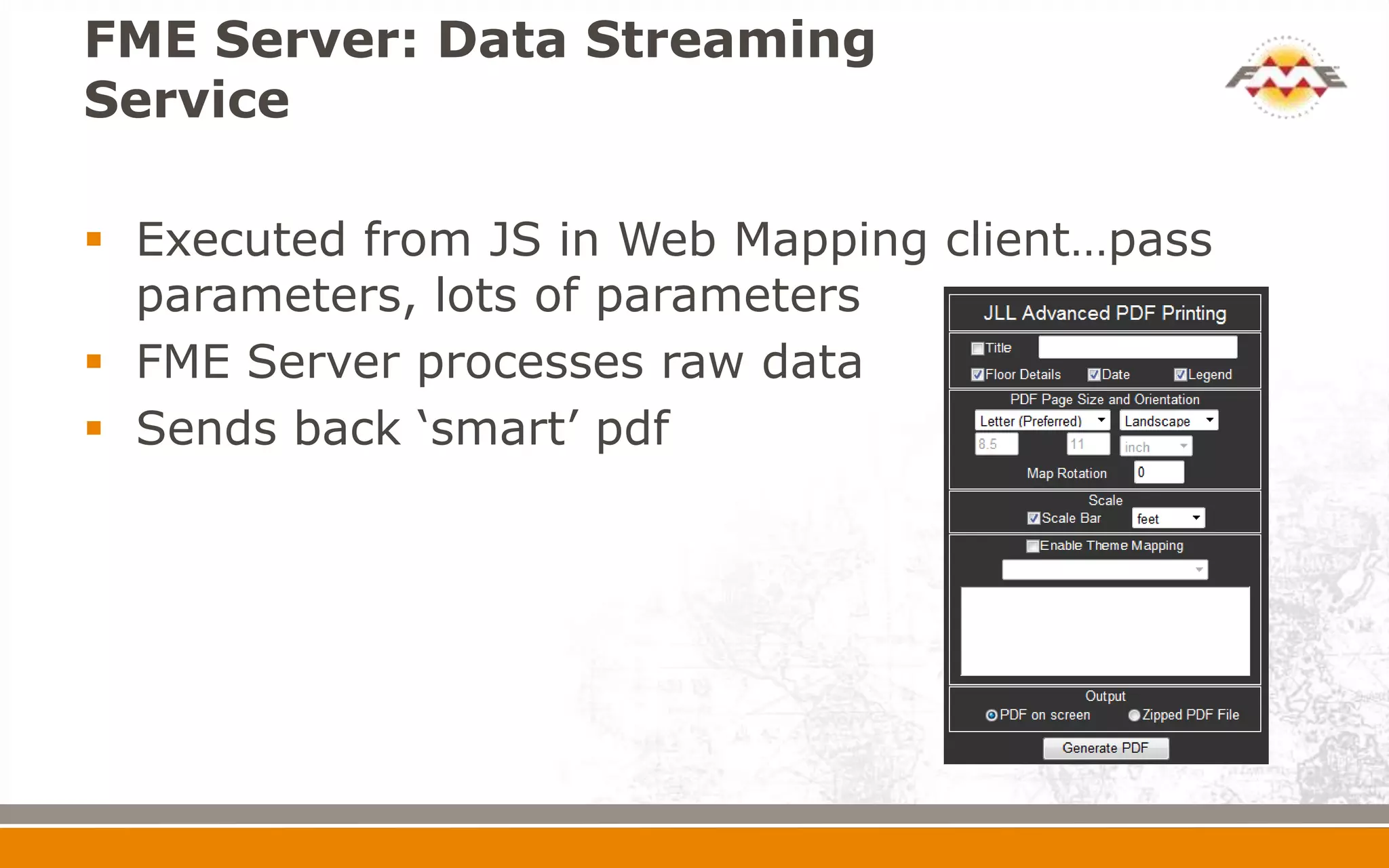 FME Server: Data Streaming
Service
 Executed from JS in Web Mapping client…pass
parameters, lots of parameters
 FME Server processes raw data
 Sends back ‘smart’ pdf
 
