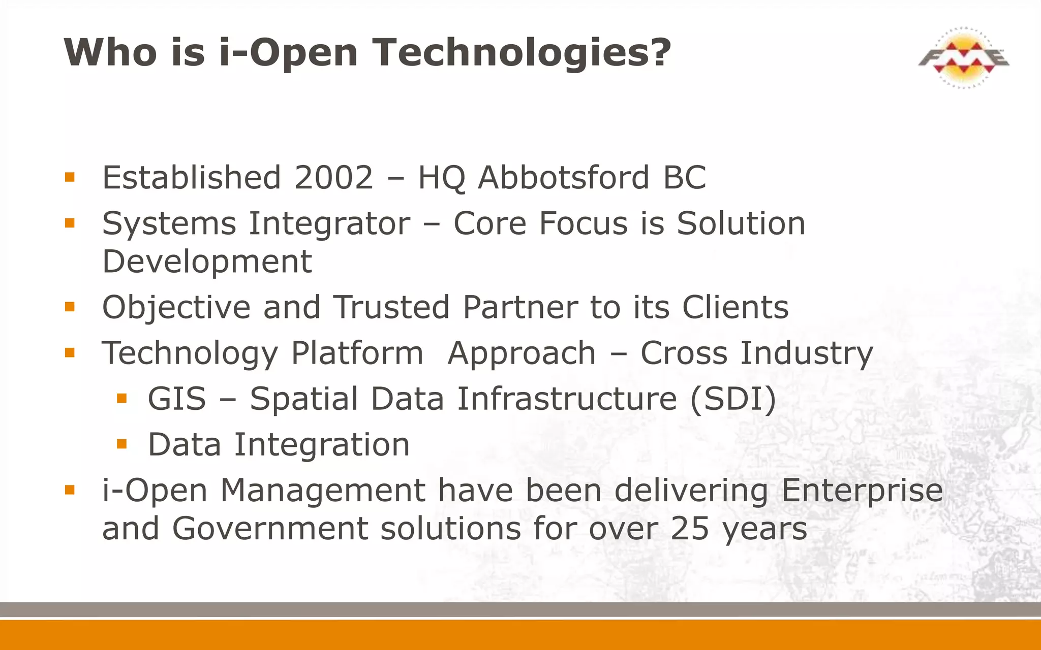 Who is i-Open Technologies?
 Established 2002 – HQ Abbotsford BC
 Systems Integrator – Core Focus is Solution
Development
 Objective and Trusted Partner to its Clients
 Technology Platform Approach – Cross Industry
 GIS – Spatial Data Infrastructure (SDI)
 Data Integration
 i-Open Management have been delivering Enterprise
and Government solutions for over 25 years
 