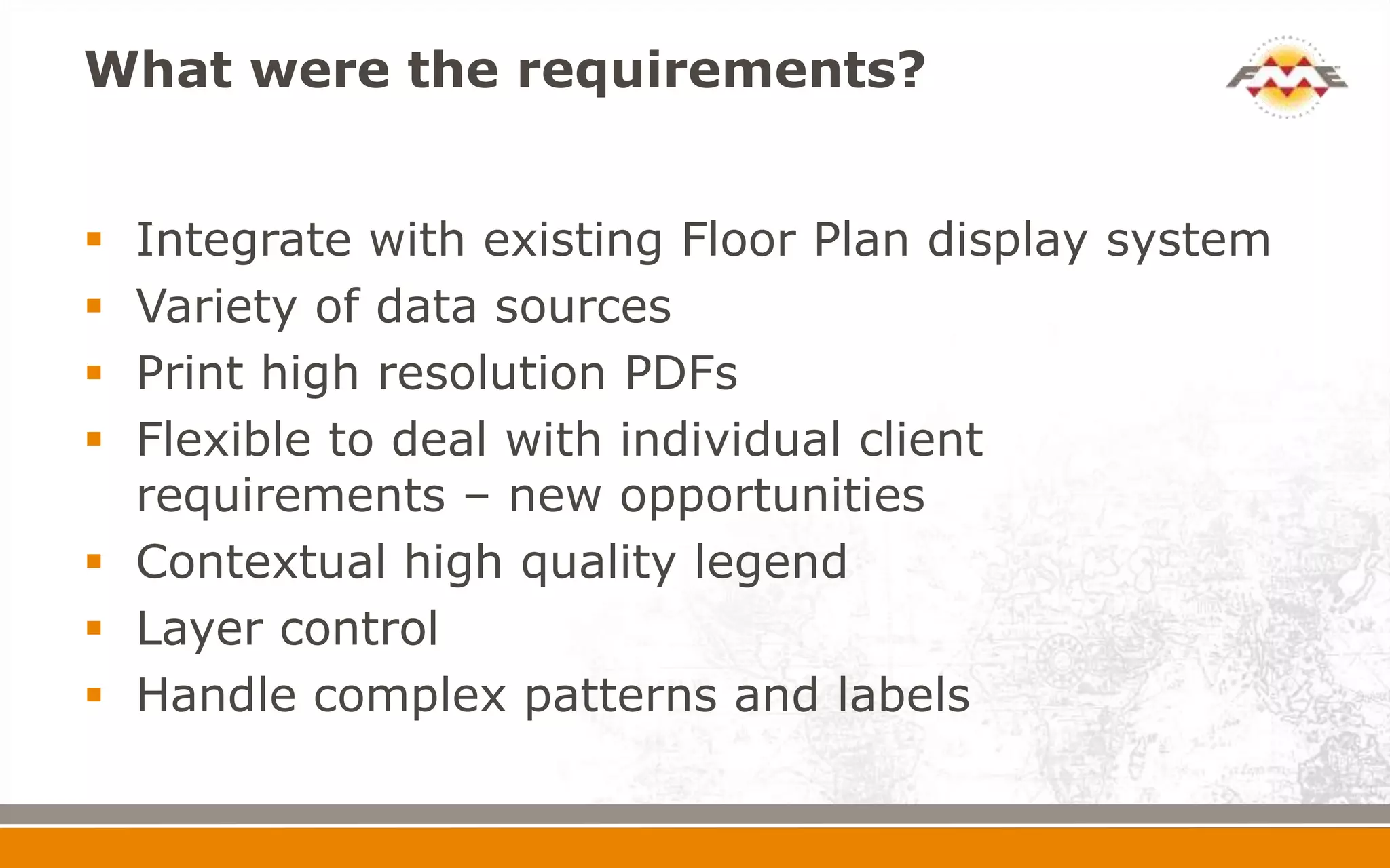 What were the requirements?
 Integrate with existing Floor Plan display system
 Variety of data sources
 Print high resolution PDFs
 Flexible to deal with individual client
requirements – new opportunities
 Contextual high quality legend
 Layer control
 Handle complex patterns and labels
 