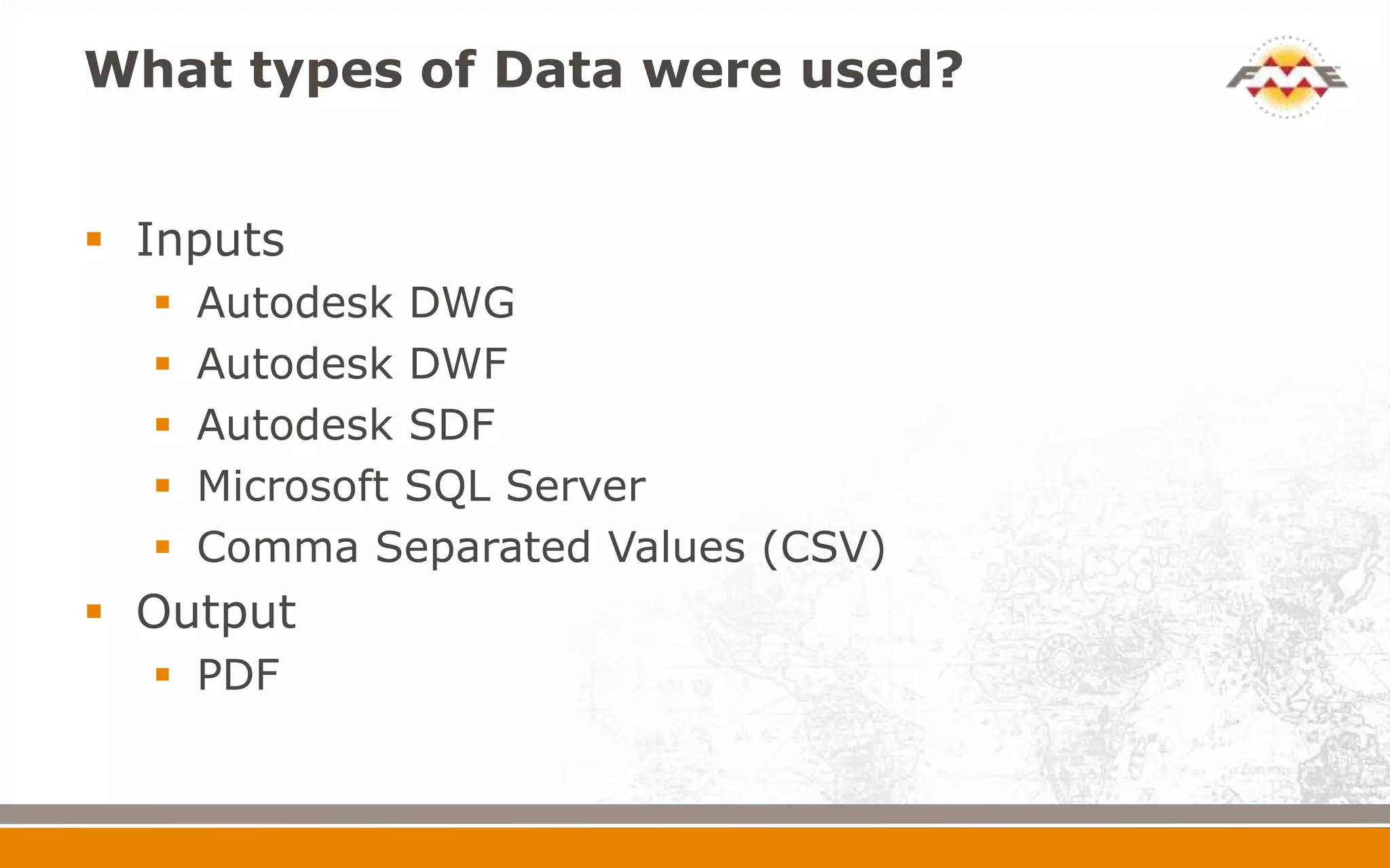 What types of Data were used?
 Inputs
 Autodesk DWG
 Autodesk DWF
 Autodesk SDF
 Microsoft SQL Server
 Comma Separated Values (CSV)
 Output
 PDF
 