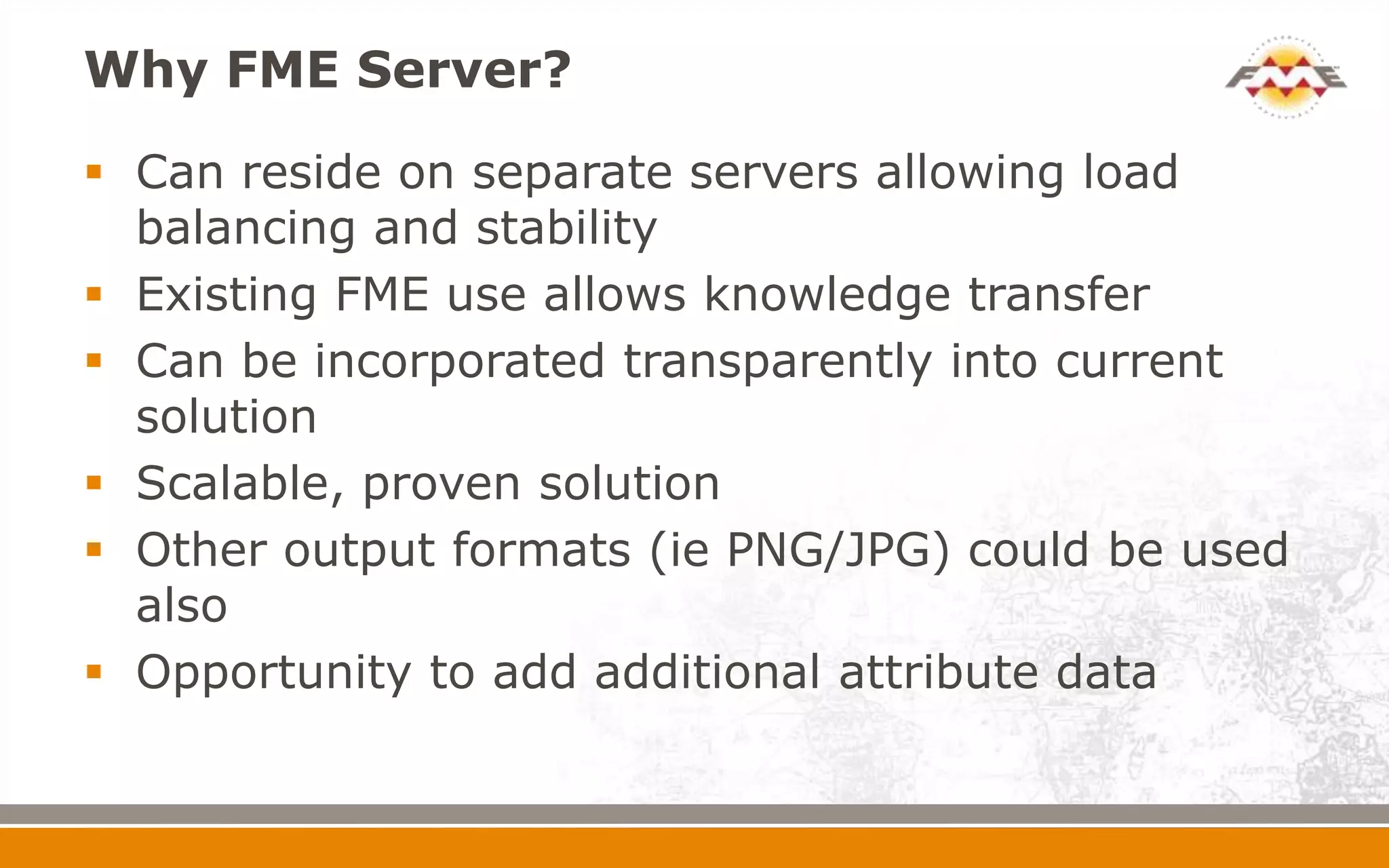 Why FME Server?
 Can reside on separate servers allowing load
balancing and stability
 Existing FME use allows knowledge transfer
 Can be incorporated transparently into current
solution
 Scalable, proven solution
 Other output formats (ie PNG/JPG) could be used
also
 Opportunity to add additional attribute data
 