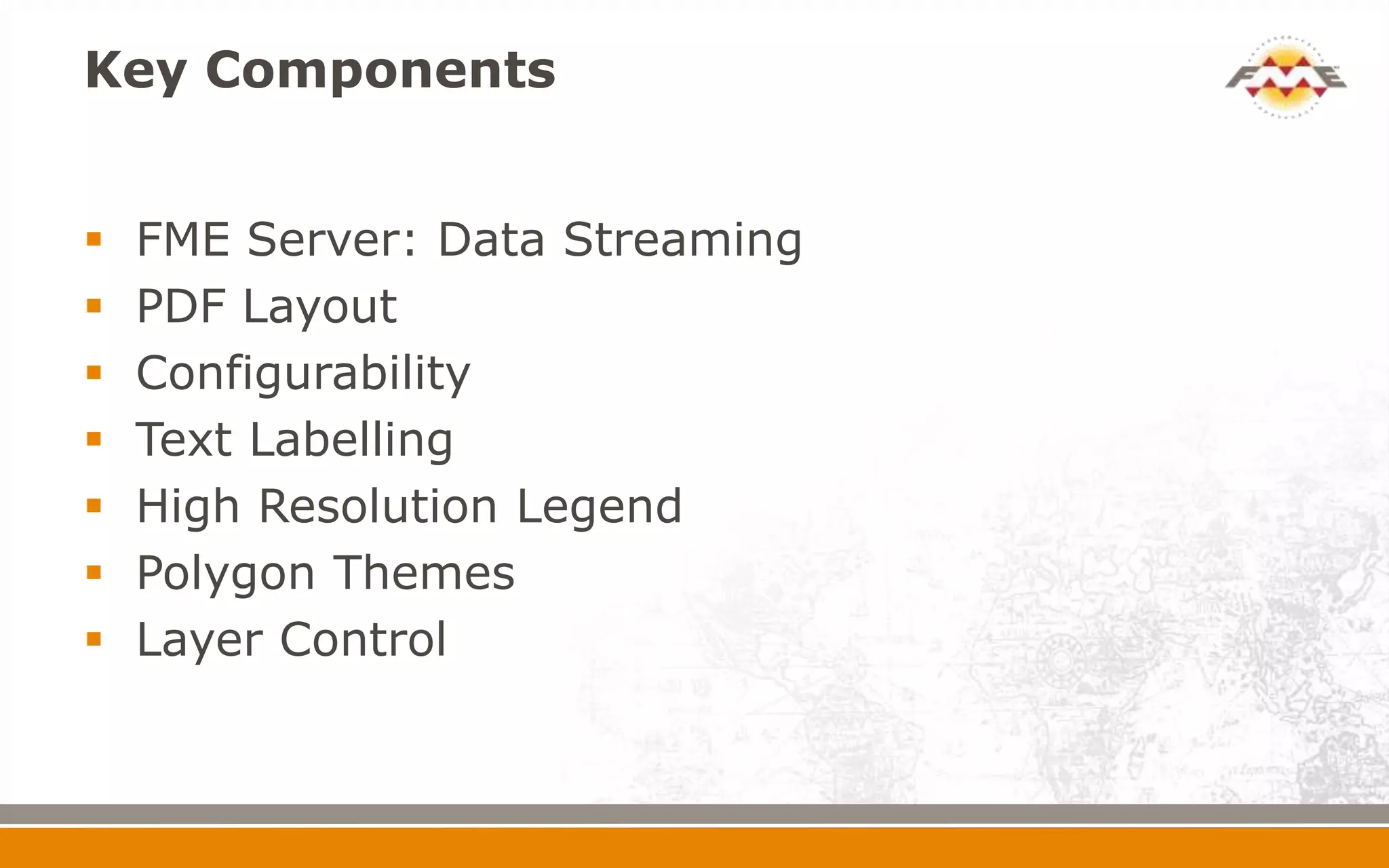Key Components
 FME Server: Data Streaming
 PDF Layout
 Configurability
 Text Labelling
 High Resolution Legend
 Polygon Themes
 Layer Control
 