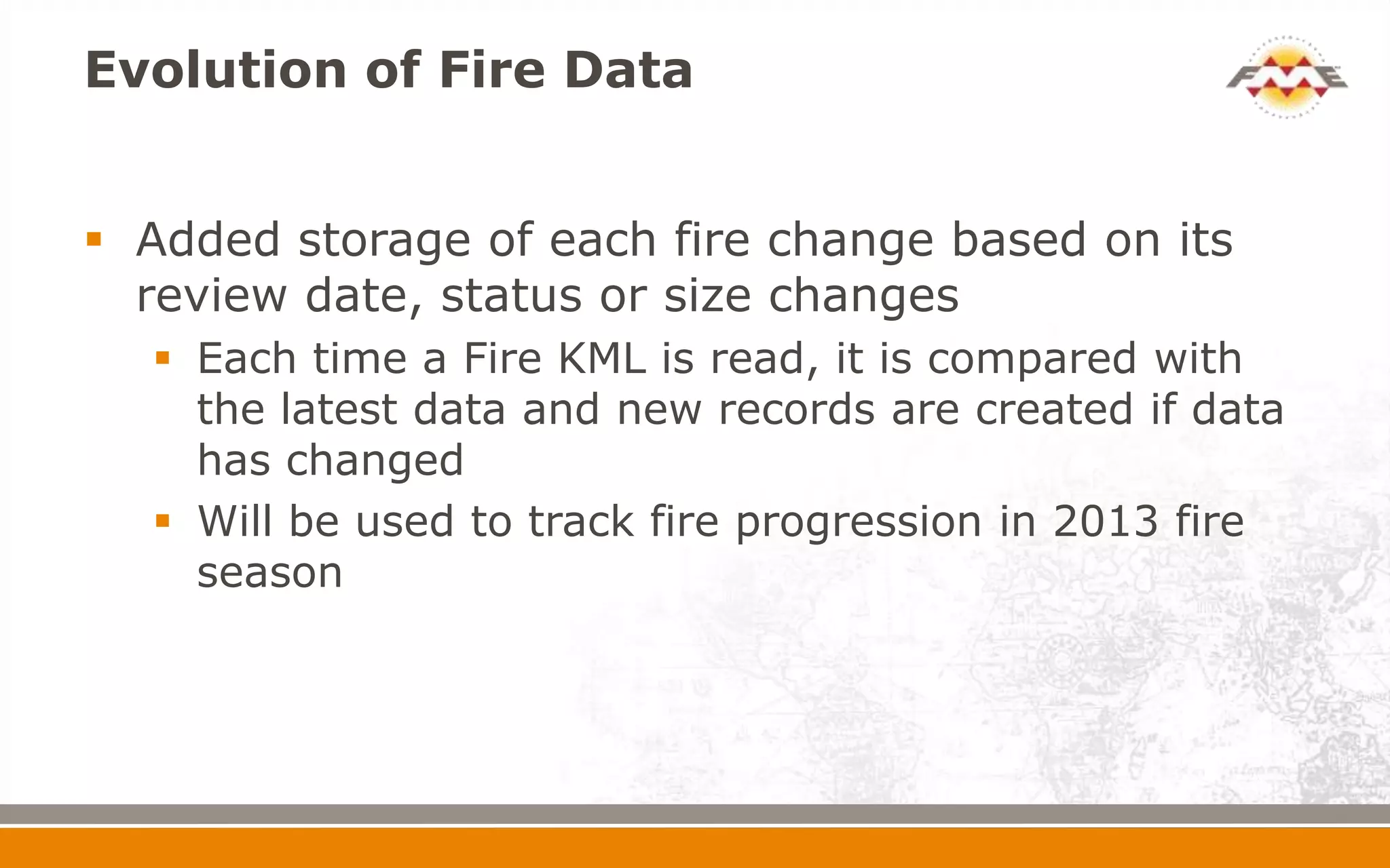 Evolution of Fire Data


 Added storage of each fire change based on its
  review date, status or size changes
   Each time a Fire KML is read, it is compared with
    the latest data and new records are created if data
    has changed
   Will be used to track fire progression in 2013 fire
    season
 