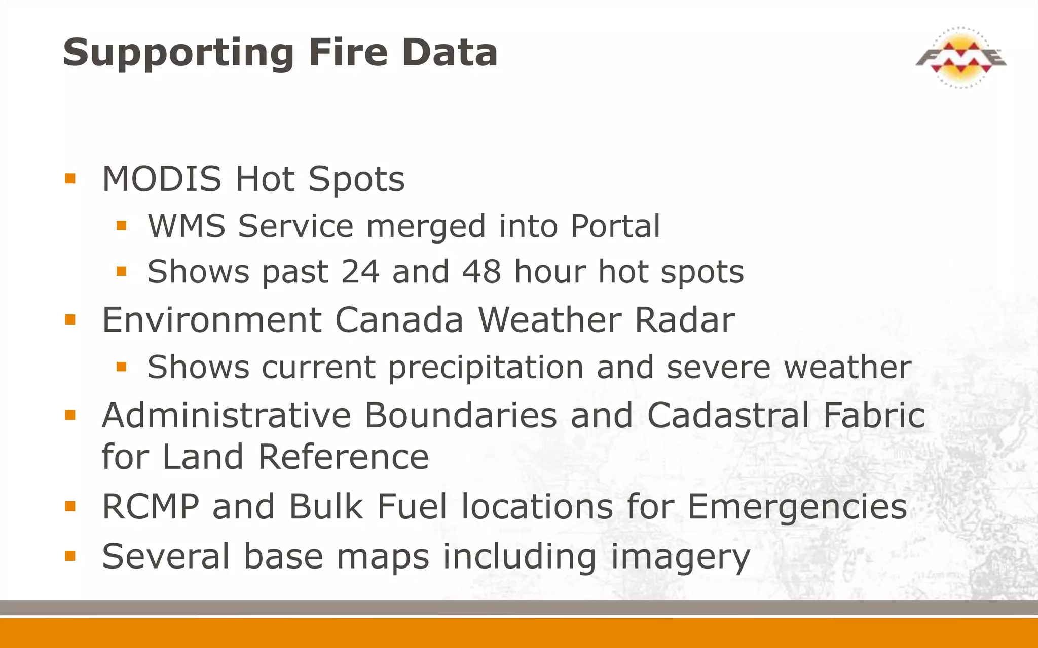 Supporting Fire Data


 MODIS Hot Spots
   WMS Service merged into Portal
   Shows past 24 and 48 hour hot spots
 Environment Canada Weather Radar
   Shows current precipitation and severe weather
 Administrative Boundaries and Cadastral Fabric
  for Land Reference
 RCMP and Bulk Fuel locations for Emergencies
 Several base maps including imagery
 