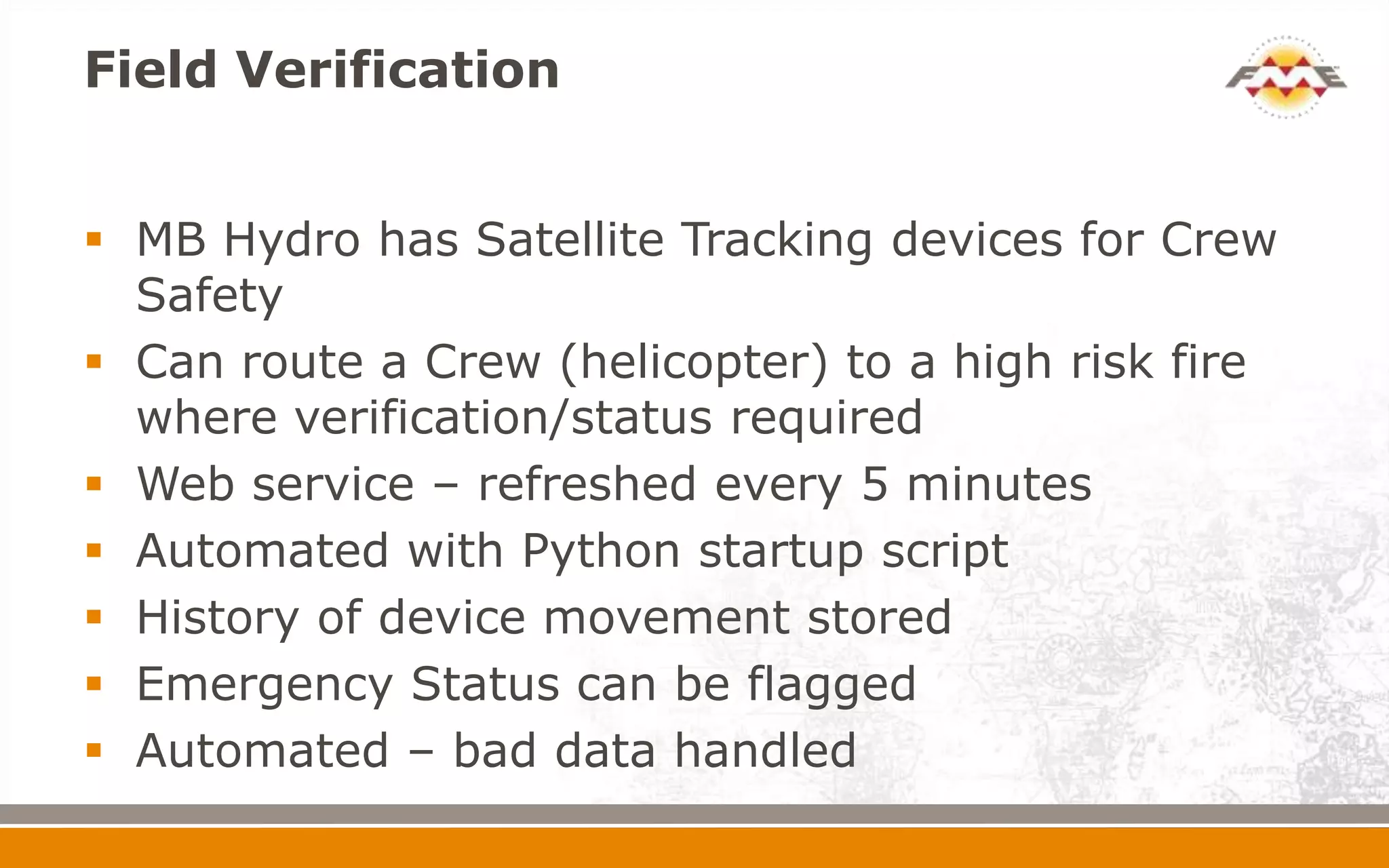 Field Verification


 MB Hydro has Satellite Tracking devices for Crew
  Safety
 Can route a Crew (helicopter) to a high risk fire
  where verification/status required
 Web service – refreshed every 5 minutes
 Automated with Python startup script
 History of device movement stored
 Emergency Status can be flagged
 Automated – bad data handled
 