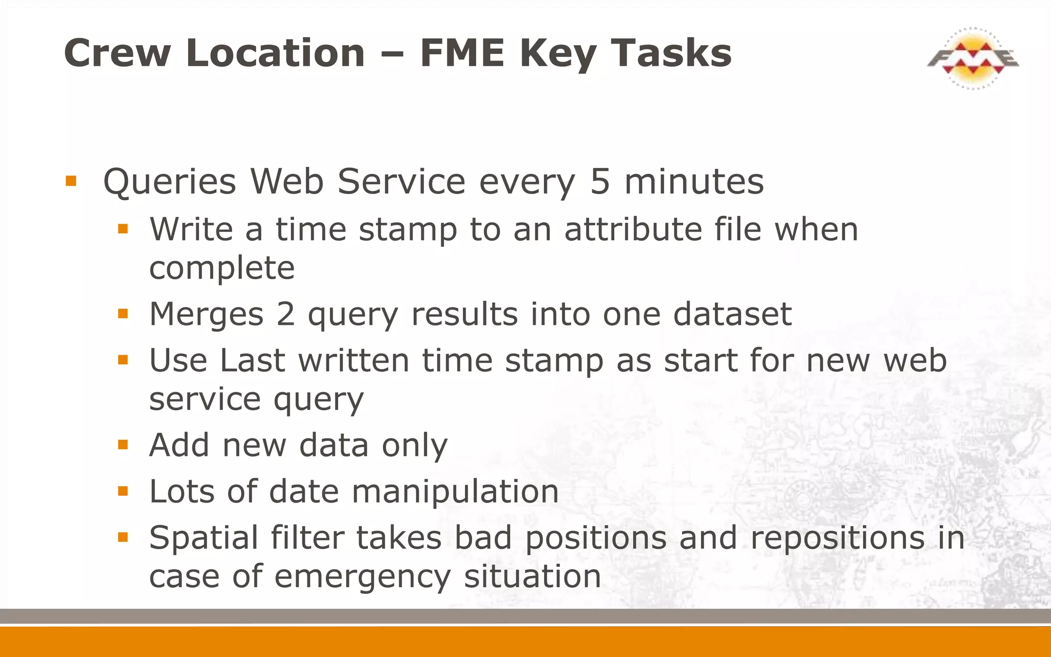 Crew Location – FME Key Tasks


 Queries Web Service every 5 minutes
   Write a time stamp to an attribute file when
    complete
   Merges 2 query results into one dataset
   Use Last written time stamp as start for new web
    service query
   Add new data only
   Lots of date manipulation
   Spatial filter takes bad positions and repositions in
    case of emergency situation
 