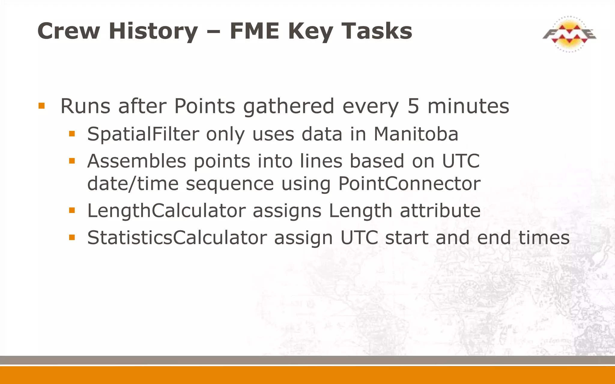 Crew History – FME Key Tasks


 Runs after Points gathered every 5 minutes
   SpatialFilter only uses data in Manitoba
   Assembles points into lines based on UTC
    date/time sequence using PointConnector
   LengthCalculator assigns Length attribute
   StatisticsCalculator assign UTC start and end times
 