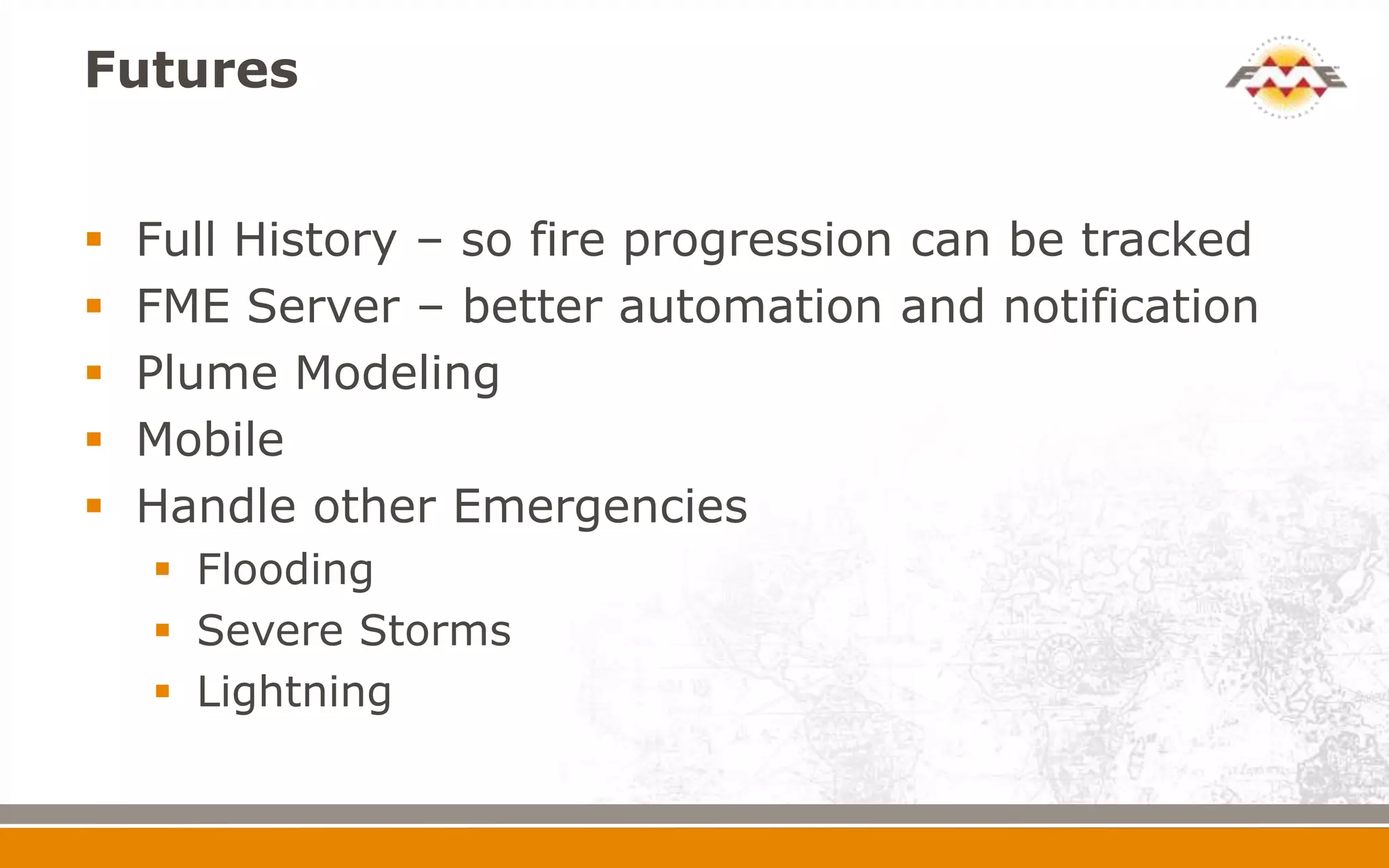 Futures


   Full History – so fire progression can be tracked
   FME Server – better automation and notification
   Plume Modeling
   Mobile
   Handle other Emergencies
     Flooding
     Severe Storms
     Lightning
 