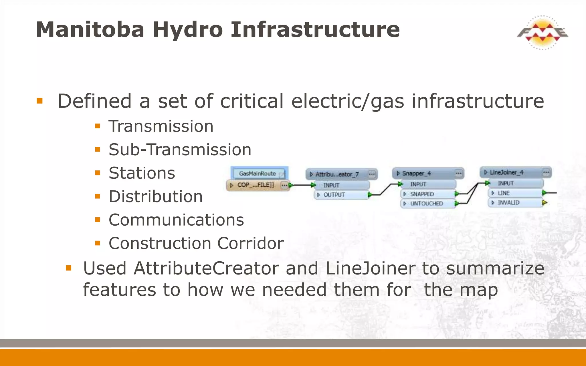 Manitoba Hydro Infrastructure


 Defined a set of critical electric/gas infrastructure
         Transmission
         Sub-Transmission
         Stations
         Distribution
         Communications
         Construction Corridor
    Used AttributeCreator and LineJoiner to summarize
     features to how we needed them for the map
 