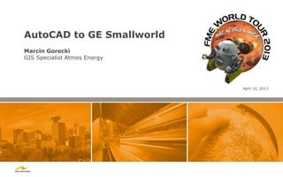 AutoCAD to GE Smallworld
Marcin Gorecki
GIS Specialist Atmos Energy




                              April 10, 2013
 