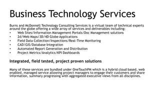 Business Technology Services
Burns and McDonnell Technology Consulting Services is a virtual team of technical experts
around the globe offering a wide array of services and deliverables including:
• Web Sites/Information Management Portals/Doc Management solutions
• 2d/Web Maps/3D/4D Globe Applications
• Field Data Collection/Inspections/Real-Time Monitoring
• CAD/GIS/Database Integration
• Automated Report Generation and Distribution
• Project Metrics/Analytics/KPI Dashboards
Integrated, field tested, project proven solutions
Many of these services are bundled under OneTouchPM which is a hybrid cloud based, web
enabled, managed service allowing project managers to engage their customers and share
information, summary progressing with aggregated executive views from all disciplines.
 