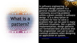 In software engineering, a
software design pattern is a
general reusable solution to a
commonly occurring problem
within a given context in software
design. It is a description or
template for how to solve a
problem that can be used in many
different situations. Not a specific
implementation; design patterns
are formalized best practices that
the programmer can use to solve
common problems when designing
an application or system.
https://en.wikipedia.org/wiki/Software_design_pattern
 