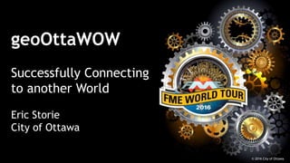 geoOttaWOW
Successfully Connecting
to another World
Eric Storie
City of Ottawa
© 2016 City of Ottawa
 