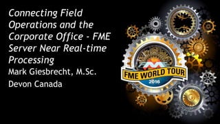 Connecting Field
Operations and the
Corporate Office - FME
Server Near Real-time
Processing
Mark Giesbrecht, M.Sc.
Devon Canada
 