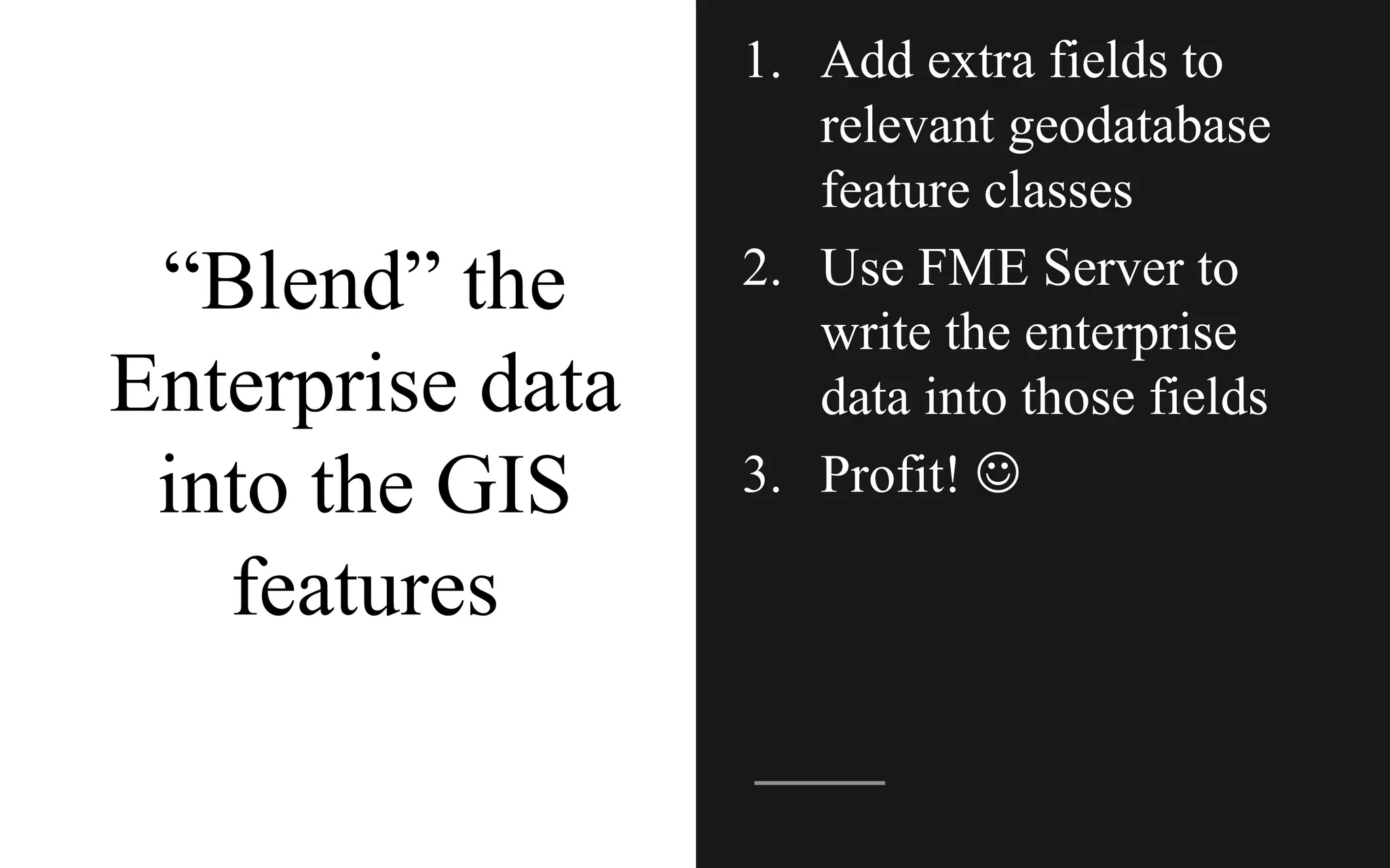 “Blend” the
Enterprise data
into the GIS
features
1. Add extra fields to
relevant geodatabase
feature classes
2. Use FME Server to
write the enterprise
data into those fields
3. Profit! J
 