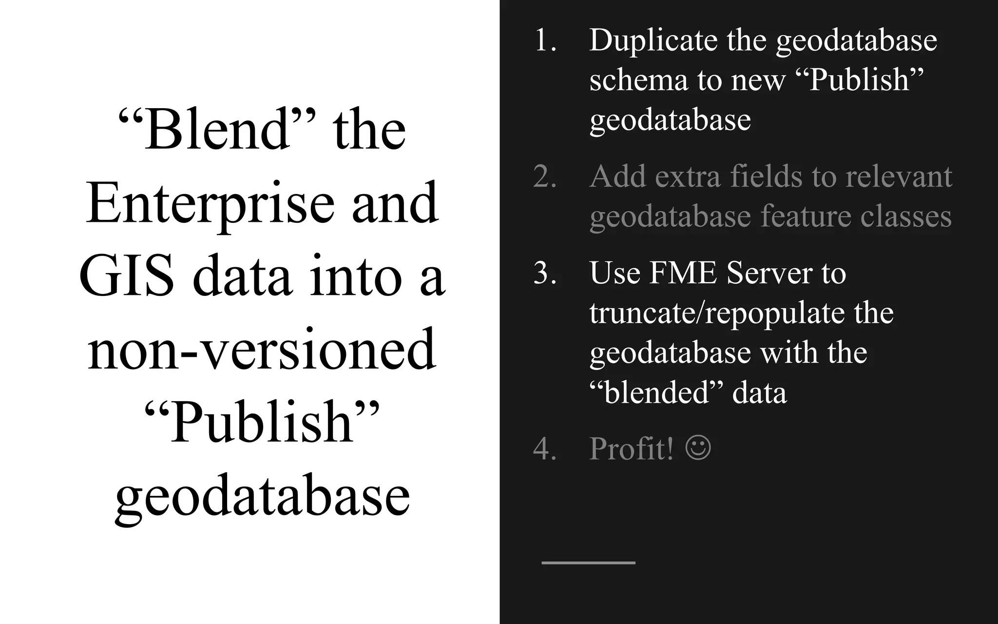 “Blend” the
Enterprise and
GIS data into a
non-versioned
“Publish”
geodatabase
1. Duplicate the geodatabase
schema to new “Publish”
geodatabase
2. Add extra fields to relevant
geodatabase feature classes
3. Use FME Server to
truncate/repopulate the
geodatabase with the
“blended” data
4. Profit! J
 