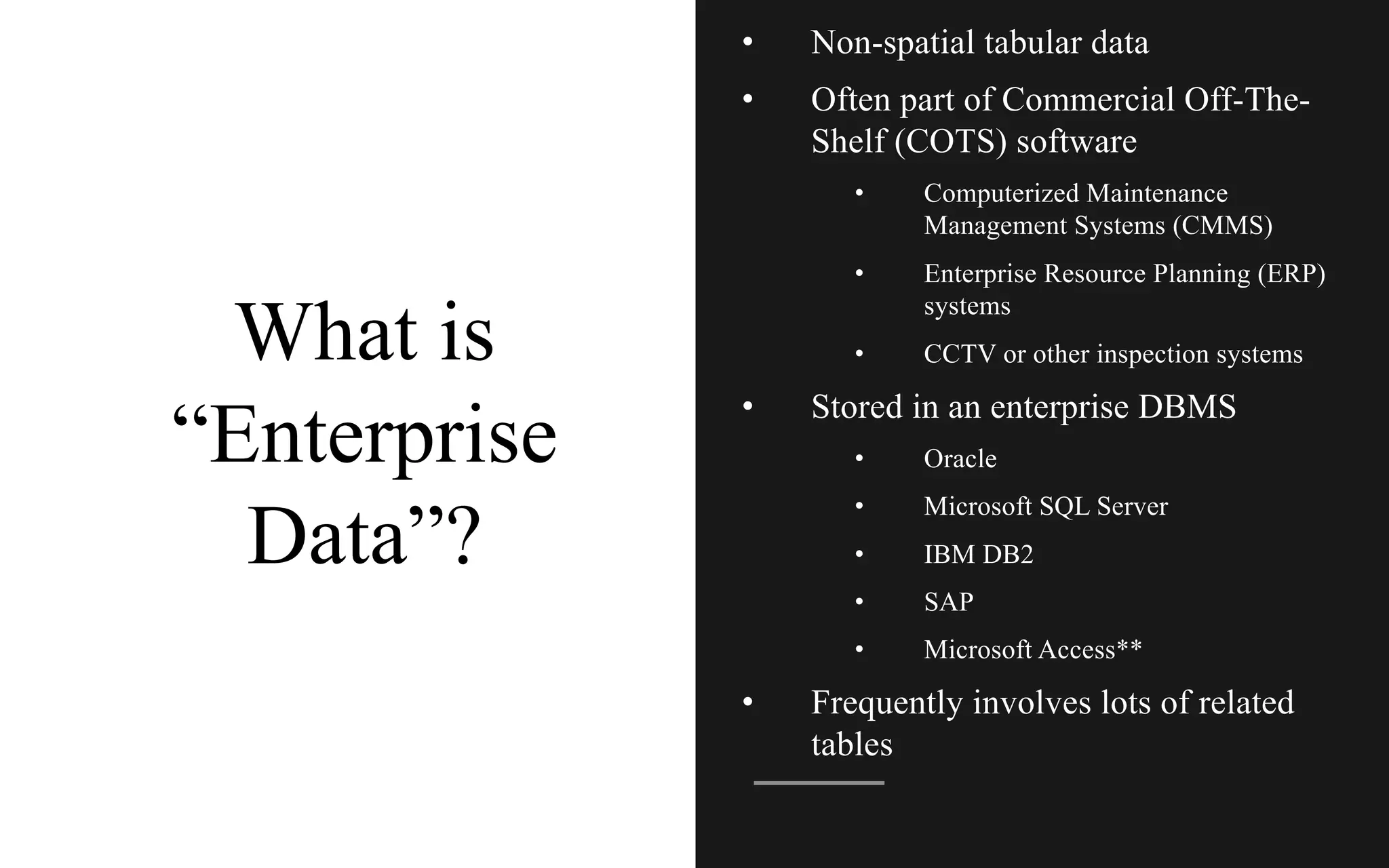 What is
“Enterprise
Data”?
• Non-spatial tabular data
• Often part of Commercial Off-The-
Shelf (COTS) software
• Computerized Maintenance
Management Systems (CMMS)
• Enterprise Resource Planning (ERP)
systems
• CCTV or other inspection systems
• Stored in an enterprise DBMS
• Oracle
• Microsoft SQL Server
• IBM DB2
• SAP
• Microsoft Access**
• Frequently involves lots of related
tables
 