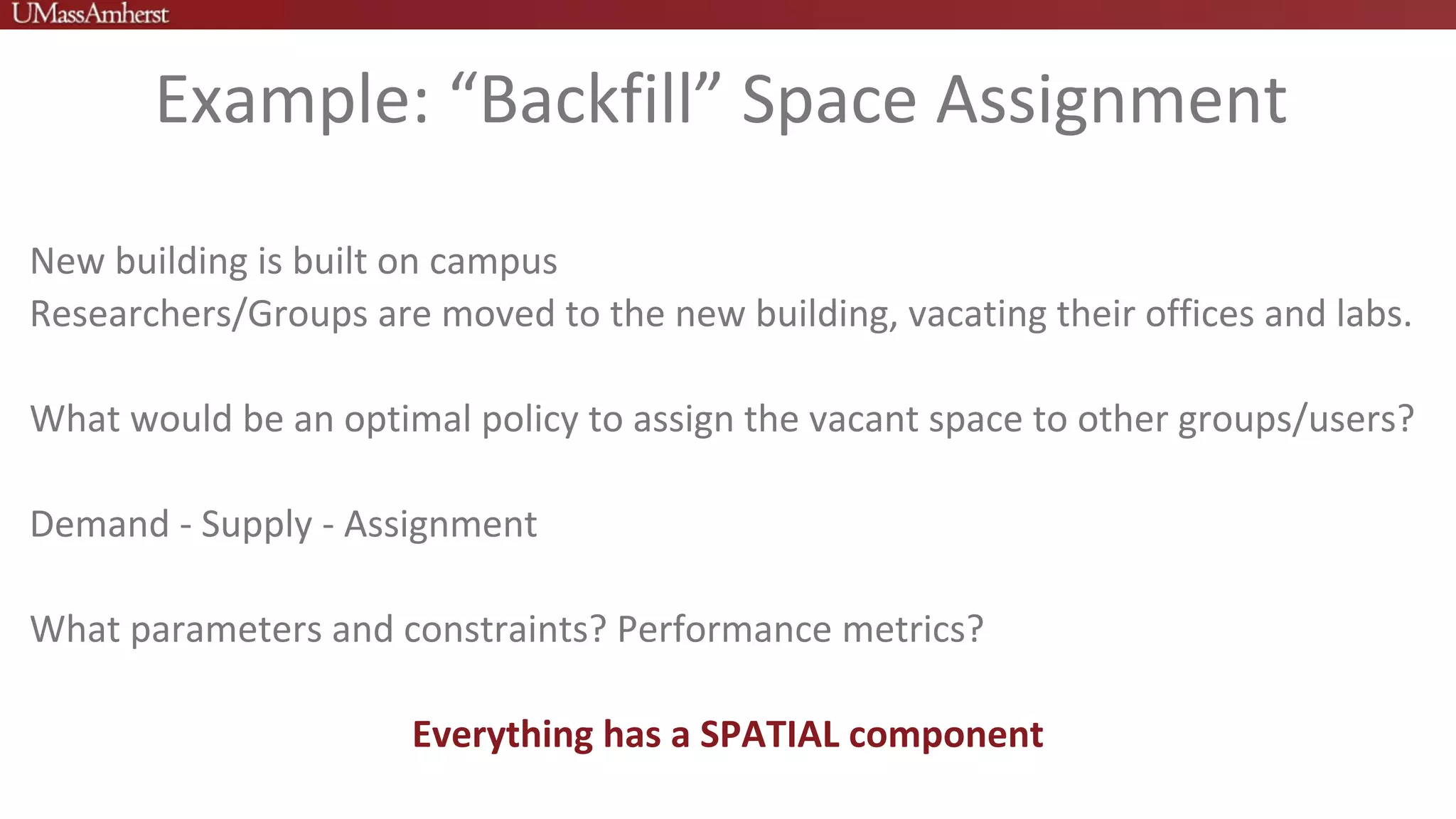 Example: “Backfill” Space Assignment
New building is built on campus
Researchers/Groups are moved to the new building, vacating their offices and labs.
What would be an optimal policy to assign the vacant space to other groups/users?
Demand - Supply - Assignment
What parameters and constraints? Performance metrics?
Everything has a SPATIAL component
 