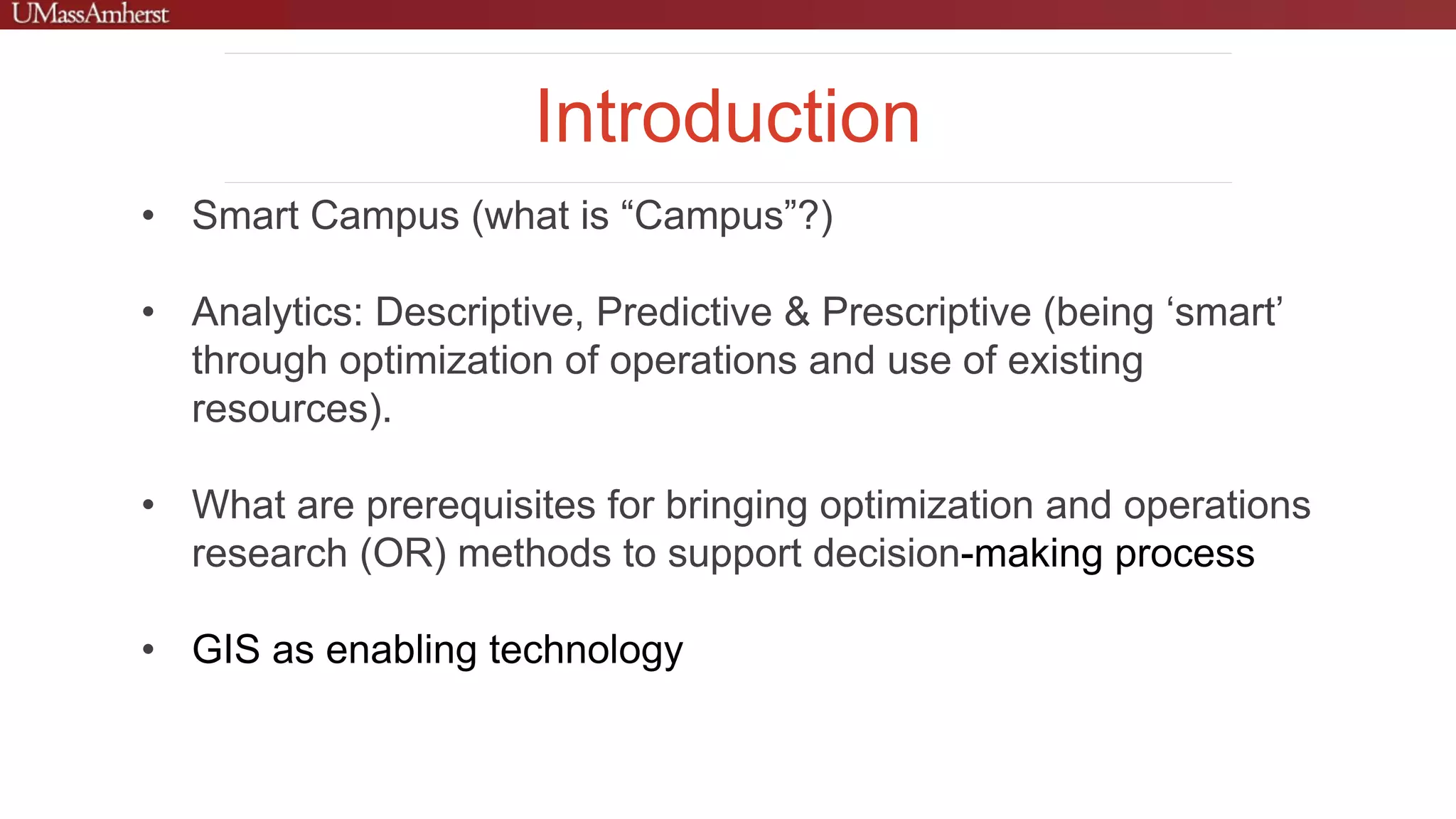 Introduction
• Smart Campus (what is “Campus”?)
• Analytics: Descriptive, Predictive & Prescriptive (being ‘smart’
through optimization of operations and use of existing
resources).
• What are prerequisites for bringing optimization and operations
research (OR) methods to support decision-making process
• GIS as enabling technology
 