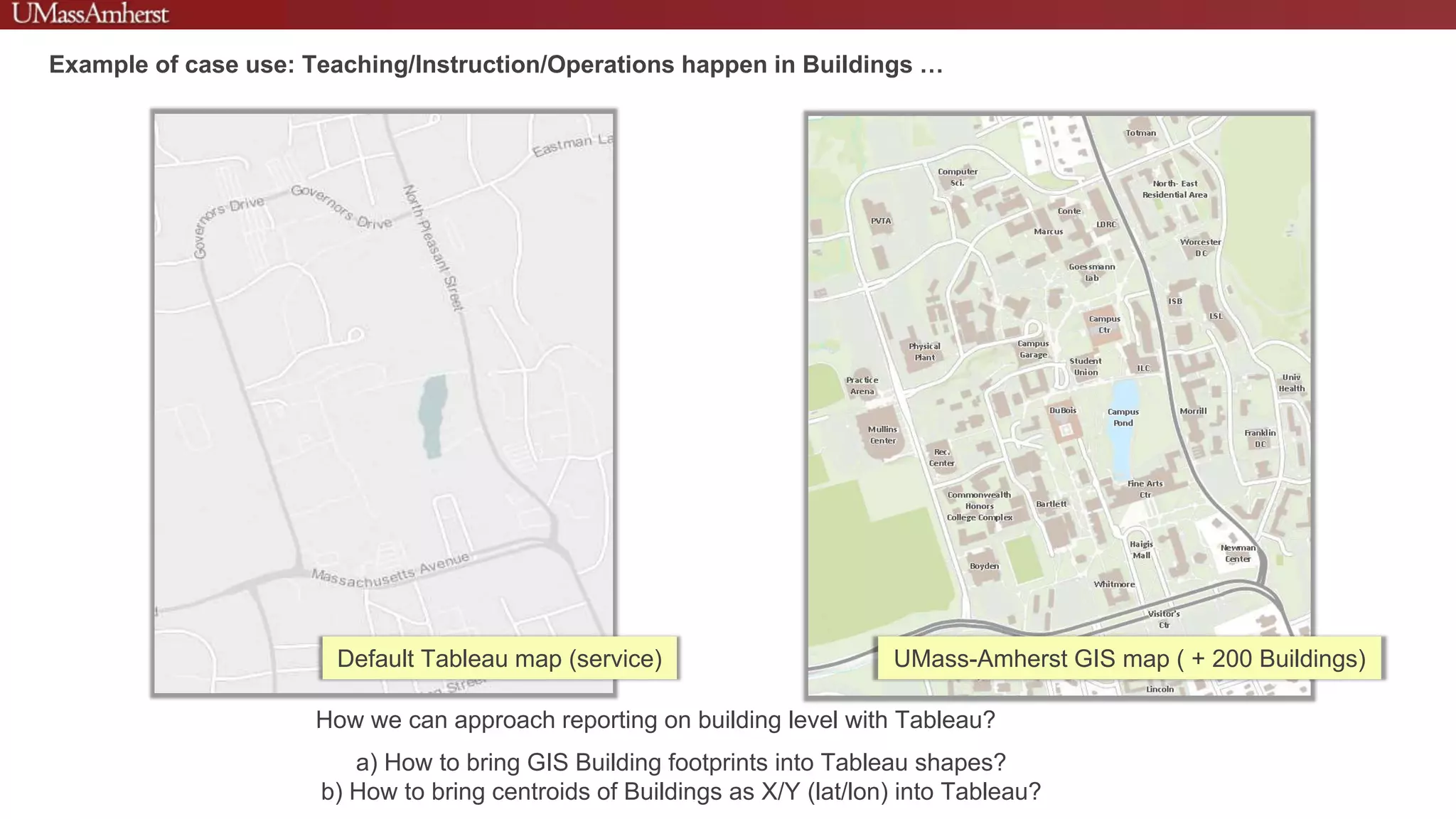 Default Tableau map (service) UMass-Amherst GIS map ( + 200 Buildings)
How we can approach reporting on building level with Tableau?
a) How to bring GIS Building footprints into Tableau shapes?
b) How to bring centroids of Buildings as X/Y (lat/lon) into Tableau?
Example of case use: Teaching/Instruction/Operations happen in Buildings …
 