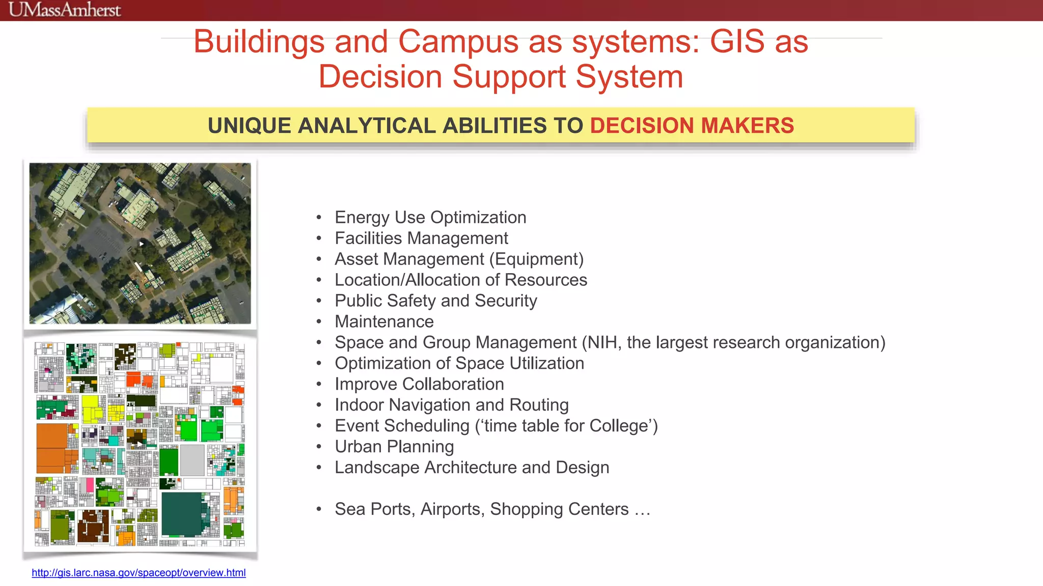 Buildings and Campus as systems: GIS as
Decision Support System
UNIQUE ANALYTICAL ABILITIES TO DECISION MAKERS
http://gis.larc.nasa.gov/spaceopt/overview.html
• Energy Use Optimization
• Facilities Management
• Asset Management (Equipment)
• Location/Allocation of Resources
• Public Safety and Security
• Maintenance
• Space and Group Management (NIH, the largest research organization)
• Optimization of Space Utilization
• Improve Collaboration
• Indoor Navigation and Routing
• Event Scheduling (‘time table for College’)
• Urban Planning
• Landscape Architecture and Design
• Sea Ports, Airports, Shopping Centers …
 