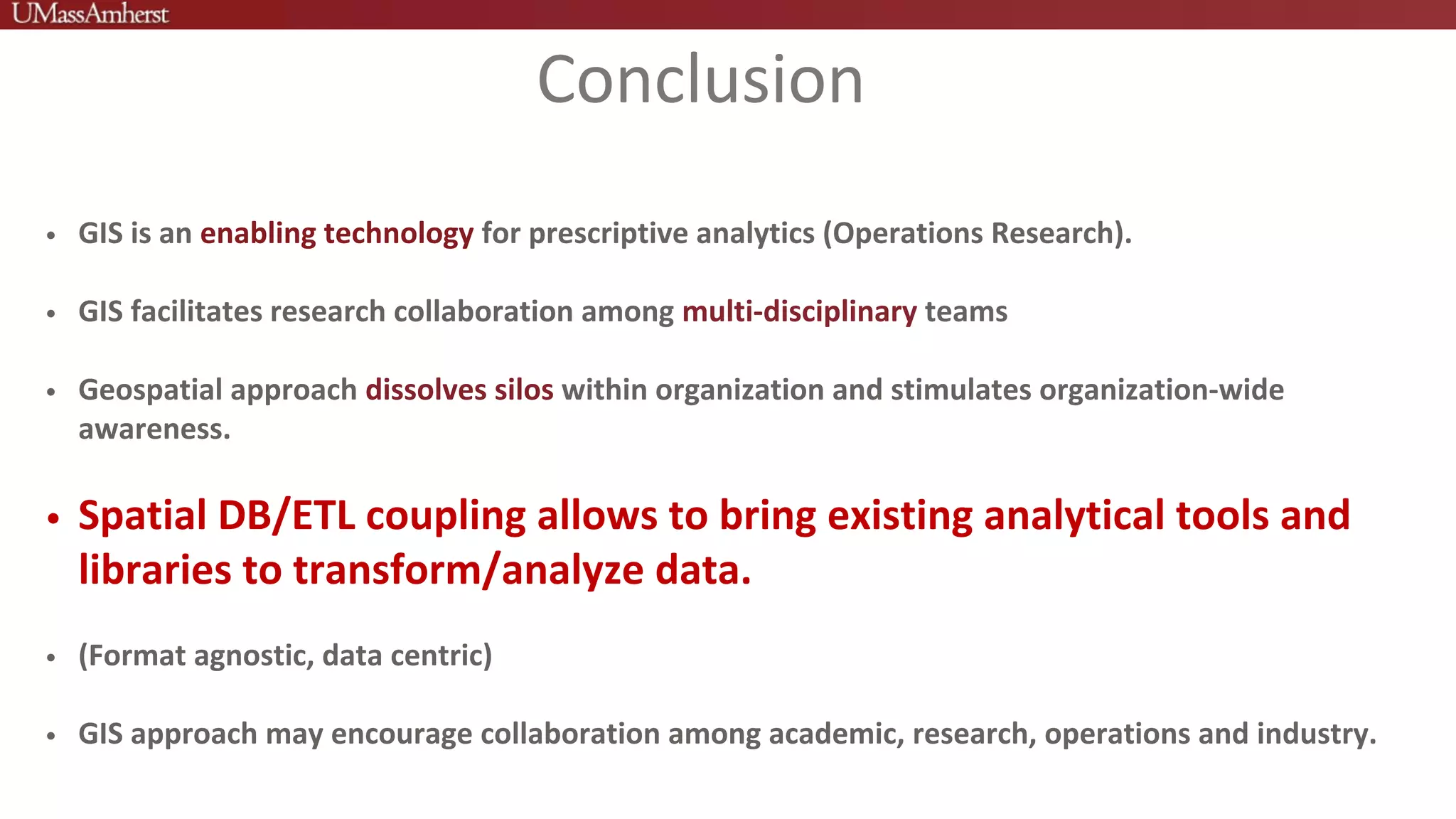Conclusion
• GIS is an enabling technology for prescriptive analytics (Operations Research).
• GIS facilitates research collaboration among multi-disciplinary teams
• Geospatial approach dissolves silos within organization and stimulates organization-wide
awareness.
• Spatial DB/ETL coupling allows to bring existing analytical tools and
libraries to transform/analyze data.
• (Format agnostic, data centric)
• GIS approach may encourage collaboration among academic, research, operations and industry.
 