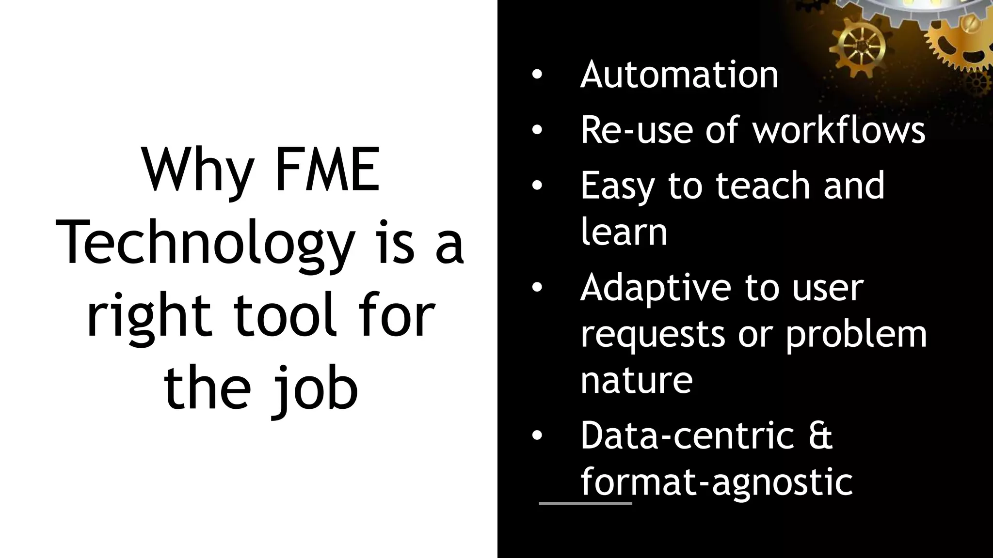Why FME
Technology is a
right tool for
the job
• Automation
• Re-use of workflows
• Easy to teach and
learn
• Adaptive to user
requests or problem
nature
• Data-centric &
format-agnostic
 