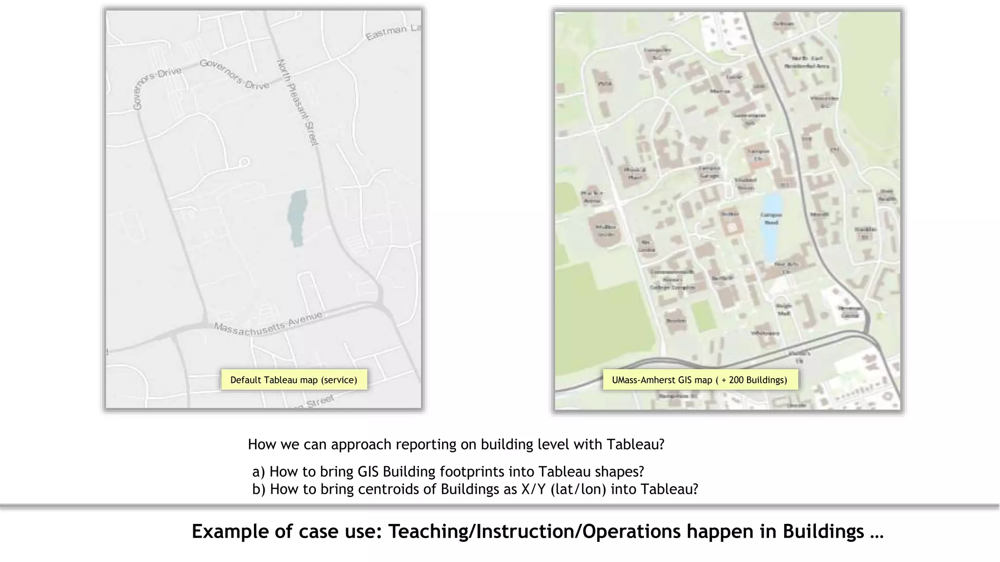 Default Tableau map (service) UMass-Amherst GIS map ( + 200 Buildings)
How we can approach reporting on building level with Tableau?
a) How to bring GIS Building footprints into Tableau shapes?
b) How to bring centroids of Buildings as X/Y (lat/lon) into Tableau?
Example of case use: Teaching/Instruction/Operations happen in Buildings …
 