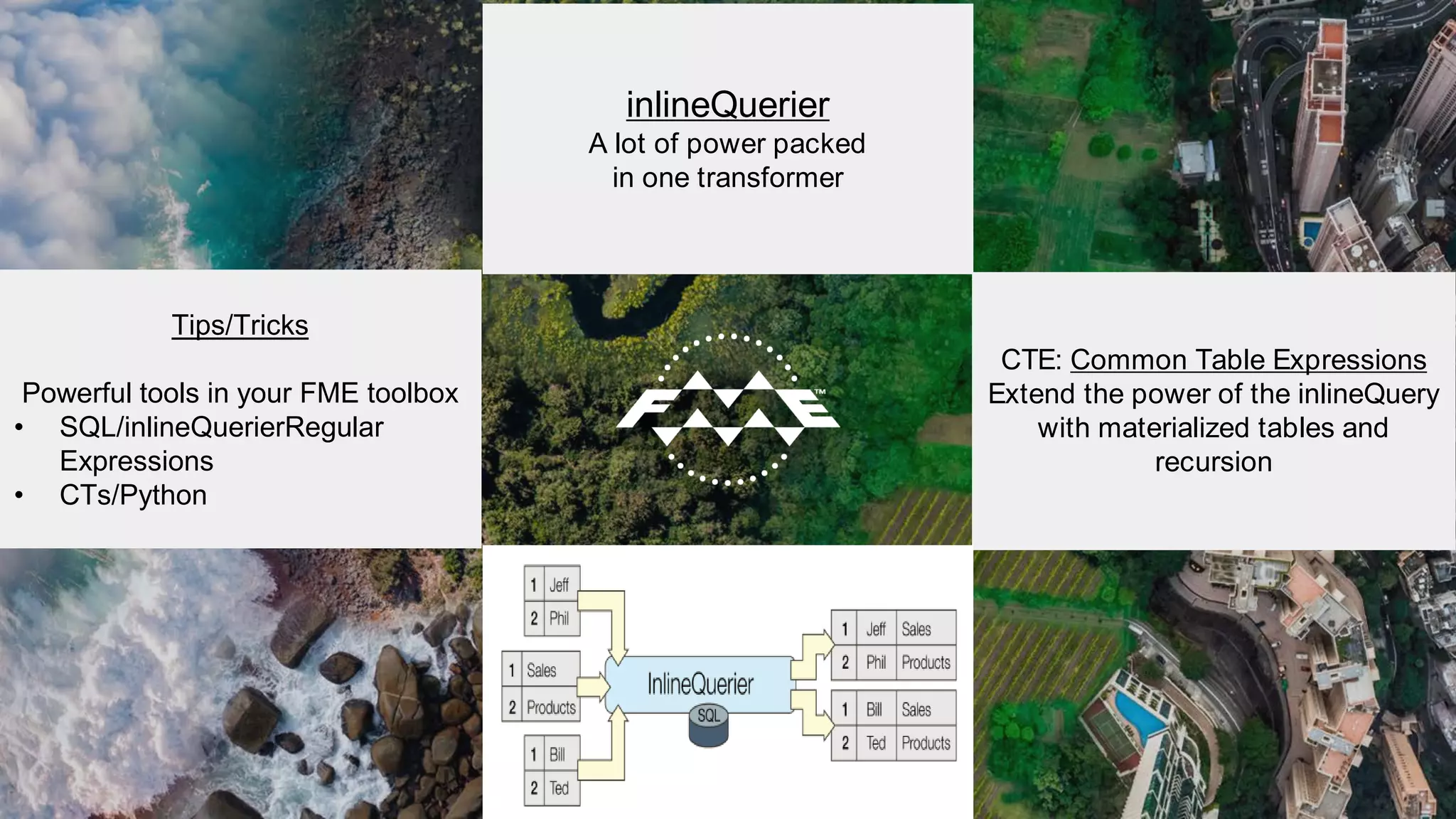 Tips/Tricks
Powerful tools in your FME toolbox
• SQL/inlineQuerierRegular
Expressions
• CTs/Python
inlineQuerier
A lot of power packed
in one transformer
AND ANOTHER
CTE: Common Table Expressions
Extend the power of the inlineQuery
with materialized tables and
recursion
 